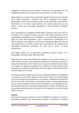 Carlos A. Yampufé Requejo cayare2@gmail.com 981770982 
inteligencia sensoriomotriz que describe el desarrollo casi espontáneo de una inteligencia práctica que se sustenta en la acción (praxis -en plural: praxia-). 
Piaget sostiene en su teoría sobre el desarrollo cognitivo infantil que los principios de la lógica comienzan a instalarse antes de la adquisición del lenguaje, generándose a través de la actividad sensorial y motriz del bebé en interacción e interrelación con el medio, especialmente con el medio sociocultural (a esto último, a partir de la psicología vygotskiana se suele denominar mediación cultural). 
En La psicología de la inteligencia (1947) Piaget recopila las clases del curso que impartiera en el Colegio de Francia durante el año 1942, resumiendo allí sus investigaciones psicogenéticas de la inteligencia; en tal obra Piaget postula que la lógica es la base del pensamiento; y que en consecuencia la inteligencia es un término genérico para designar al conjunto de operaciones lógicas para las que está capacitado el ser humano, yendo desde la percepción, las operaciones de clasificación, substitución, abstracción, etc. hasta -por lo menos- el cálculo proporcional. 
Jean Piaget trabajó con el matemático sudafricano Seymour Papert en la Universidad de Ginebra desde 1959 hasta 1963. 
Piaget demuestra que existen diferencias cualitativas entre el pensar infantil y el pensar adulto, más aún: existen diferencias cualitativas en diferentes momentos o etapas de la infancia (lo cual no implica que no haya en la sociedad humana actual una multitud de adultos cronológicos que mantienen una edad mental pueril, explicable por el efecto del medio social). Entonces surgió la Teoría Constructivista del Aprendizaje, de su autoría. 
Por tal demostración, Piaget hace notar que la capacidad cognitiva y la inteligencia se encuentran estrechamente ligadas al medio social y físico. Así considera Piaget que los dos procesos que caracterizan a la evolución y adaptación del psiquismo humano son los de la asimilación y acomodación. Ambas son capacidades innatas que por factores genéticos (quizás del tipo homeobox) se van desplegando ante determinados estímulos en muy determinadas etapas o estadios del desarrollo, en muy precisos períodos etareos (o para decirlo más simplemente: en determinadas edades sucesivas). 
Esquema 
El concepto de esquema aparece en la obra de PIAGET en relación con el tipo de organización cognitiva que, necesariamente implica la asimilación: los objetos  