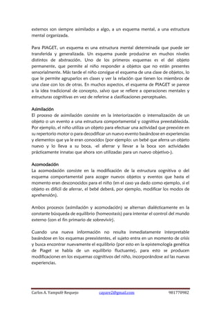 Carlos A. Yampufé Requejo cayare2@gmail.com 981770982 
externos son siempre asimilados a algo, a un esquema mental, a una estructura mental organizada. 
Para PIAGET, un esquema es una estructura mental determinada que puede ser transferida y generalizada. Un esquema puede producirse en muchos niveles distintos de abstracción. Uno de los primeros esquemas es el del objeto permanente, que permite al niño responder a objetos que no están presentes sensorialmente. Más tarde el niño consigue el esquema de una clase de objetos, lo que le permite agruparlos en clases y ver la relación que tienen los miembros de una clase con los de otras. En muchos aspectos, el esquema de PIAGET se parece a la idea tradicional de concepto, salvo que se refiere a operaciones mentales y estructuras cognitivas en vez de referirse a clasificaciones perceptuales. 
Asimilación 
El proceso de asimilación consiste en la interiorización o internalización de un objeto o un evento a una estructura comportamental y cognitiva preestablecida. Por ejemplo, el niño utiliza un objeto para efectuar una actividad que preexiste en su repertorio motor o para decodificar un nuevo evento basándose en experiencias y elementos que ya le eran conocidos (por ejemplo: un bebé que aferra un objeto nuevo y lo lleva a su boca, -el aferrar y llevar a la boca son actividades prácticamente innatas que ahora son utilizadas para un nuevo objetivo-). 
Acomodación 
La acomodación consiste en la modificación de la estructura cognitiva o del esquema comportamental para acoger nuevos objetos y eventos que hasta el momento eran desconocidos para el niño (en el caso ya dado como ejemplo, si el objeto es difícil de aferrar, el bebé deberá, por ejemplo, modificar los modos de aprehensión). 
Ambos procesos (asimilación y acomodación) se alternan dialécticamente en la constante búsqueda de equilibrio (homeostasis) para intentar el control del mundo externo (con el fin primario de sobrevivir). 
Cuando una nueva información no resulta inmediatamente interpretable basándose en los esquemas preexistentes, el sujeto entra en un momento de crisis y busca encontrar nuevamente el equilibrio (por esto en la epistemología genética de Piaget se habla de un equilibrio fluctuante), para esto se producen modificaciones en los esquemas cognitivos del niño, incorporándose así las nuevas experiencias. 
 
