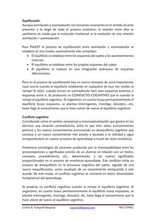 Carlos A. Yampufé Requejo cayare2@gmail.com 981770982 
Equilibración 
Aunque asimilación y acomodación son funciones invariantes en el sentido de estar presentes a lo largo de todo el proceso evolutivo, la relación entre ellas es cambiante de modo que la evolución intelectual es la evolución de esta relación asimilación / acomodación. 
Para PIAGET el proceso de equilibración entre asimilación y acomodación se establece en tres niveles sucesivamente más complejos: 
 El equilibrio se establece entre los esquemas del sujeto y los acontecimientos externos. 
 El equilibrio se establece entre los propios esquemas del sujeto 
 El equilibrio se traduce en una integración jerárquica de esquemas diferenciados. 
Pero en el proceso de equilibración hay un nuevo concepto de suma importancia: ¿qué ocurre cuando el equilibrio establecido en cualquiera de esos tres niveles se rompe? Es decir, cuando entran en contradicción bien sean esquemas externos o esquemas entre si. Se produciría un CONFLICTO COGNITIVO que es cuando se rompe el equilibrio cognitivo. El organismo, en cuanto busca permanentemente el equilibrio busca respuestas, se plantea interrogantes, investiga, descubre,...etc, hasta llega al conocimiento que le hace volver de nuevo al equilibrio cognitivo. 
Conflicto cognitivo 
Considerado como el cambio conceptual o reconceptualización que genera en los alumnos una situación contradictoria, entre lo que ellos saben (conocimientos previos) y los nuevos conocimientos provocando un desequilibrio cognitivo que conduce a un nuevo conocimiento más amplio y ajustado a la realidad y sigue enriqueciéndose en nuevos procesos de aprendizaje a través de ciclos evolutivos. 
Fenómeno psicológico de contraste producido por la incompatibilidad entre las preconcepciones y significados previos de un alumno en relación con un hecho, concepto, procedimiento, etc., determinado, y los nuevos significados proporcionados en el proceso de enseñanza-aprendizaje. Este conflicto inicia un proceso de desequilibrio en la estructura cognitiva del sujeto, seguido de una nueva reequilibración, como resultado de un conocimiento enriquecido y más acorde. De este modo, el conflicto cognitivo se convierte en factor dinamizador fundamental del aprendizaje. 
Se produce un conflicto cognitivo cuando se rompe el equilibrio cognitivo. El organismo, en cuanto busca permanentemente el equilibrio busca respuestas, se plantea interrogantes, investiga, descubre, etc, hasta llega al conocimiento que le hace volver de nuevo al equilibrio cognitivo.  