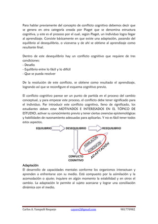 Carlos A. Yampufé Requejo cayare2@gmail.com 981770982 
Para hablar previamente del concepto de conflicto cognitivo debemos decir que se genera en otra categoría creada por Piaget que se denomina estructura cognitiva, y este es el proceso por el cual, según Piaget, un individuo logra llegar al aprendizaje. Consiste básicamente en que existe una adaptación, pasando del equilibrio al desequilibrio, o viceversa y de ahí se obtiene al aprendizaje como resultante final. 
Dentro de este desequilibrio hay un conflicto cognitivo que requiere de tres condiciones: 
- Desafío 
- Equilibrio entre lo fácil y lo difícil 
- Que se pueda resolver 
De la resolución de este conflicto, se obtiene como resultado el aprendizaje, logrando así que se reconfigure el esquema cognitivo previo. 
El conflicto cognitivo parece ser un punto de partida en el proceso del cambio conceptual, y para empezar este proceso, el conflicto debe tener significado para el individuo. Par introducir este conflicto cognitivo, lleno de significado, los estudiantes deben estar MOTIVADOS E INTERESADOS EN EL TÓPICO DE ESTUDIO, activar su conocimiento previo y tener ciertas creencias epistemológicas y habilidades de razonamiento adecuadas para aplicarlas. Y no es fácil tener todos estos aspectos. 
Adaptación 
El desarrollo de capacidades mentales conforme los organismos interactuan y aprenden a enfrentarse con su medio. Está compuesto por la asimilación y la acomodación o ajuste; inquiere en algún momento la estabilidad y en otros el cambio. La adaptación le permite al sujeto acercarse y lograr una conciliación dinámica con el medio. 
 