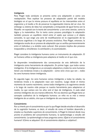 Carlos A. Yampufé Requejo cayare2@gmail.com 981770982 
Inteligencia 
Para Piaget toda conducta se presenta como una adaptación o como una readaptación. Para explicar los procesos de adaptación partió del modelo biológico en el que la misma procura el equilibrio en los intercambios entre el organismo y el medio a fin de preservar la organización interna del ser vivo. Sin embargo su sistema de ideas fue completado y enriquecido de igual forma con la filosofía –en especial con la teoría del conocimiento- y con otras ciencias, como la lógica y la matemática. Por lo tanto como proceso psicológico la adaptación también procura un equilibrio móvil entre el sujeto que conoce y el objeto conocido, lo que exige una serie de modificaciones en la organización de las estructuras cognitivas a lo largo del proceso evolutivo. Para Piaget, entonces, la inteligencia resulta de un proceso de adaptación que se verifica permanentemente entre el individuo y su ámbito socio cultural. Este proceso implica dos procesos inseparables y simultáneos: la asimilación y la acomodación. 
Piaget considera la inteligencia humana como un instrumento de adaptación. El ser humano utiliza su inteligencia para adaptarse al medio en el que vive. 
Se desprenden inmediatamente dos consecuencias de esta definición de la inteligencia como herramienta de adaptación. En primer lugar, que todos somos inteligentes. Si la inteligencia es un concepto adaptativo y todos los seres humanos tienen una tendencia innata a la adaptación - como seres vivos que son -, todos los seres humanos tienen inteligencia. 
En segundo lugar, los seres humanos somos inteligentes a todas las edades. La tendencia innata a la adaptación nace con nosotros. Luego desde el mismo momento de nuestro nacimiento, somos todos inteligentes y lo seguiremos siendo a lo largo de nuestra vida porque es nuestra herramienta para adaptarnos al medio. Lo que variara con los años será el tipo de inteligencia. A cada edad seremos inteligentes de una manera diferente. Por eso decimos que Piaget tiene un concepto cualitativo de la inteligencia humana; un niño no es más o menos inteligente de un adulto, sino que es inteligente de una manera distinta. 
Conocimiento 
Por su interés por el conocimiento es por lo que Piaget decide estudiar el desarrollo de la cognición humana, es decir, el estudio de como el hombre desarrolla y emplea sus facultades superiores de conocimiento. A Piaget le interesó desde muy pronto el problema del conocimiento humano, la epistemología o estudio del conocimiento. La epistemología se hace preguntas como: ¿Qué es el conocimiento humano? ¿Cómo se adquiere? ¿Es el conocimiento objetivo o subjetivo?. 
 