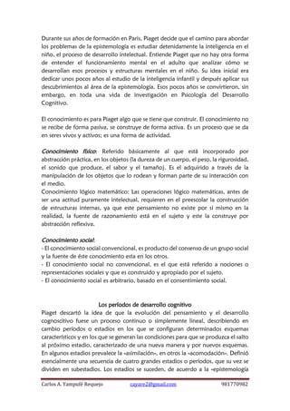 Carlos A. Yampufé Requejo cayare2@gmail.com 981770982 
Durante sus años de formación en Paris, Piaget decide que el camino para abordar los problemas de la epistemología es estudiar detenidamente la inteligencia en el niño, el proceso de desarrollo intelectual. Entiende Piaget que no hay otra forma de entender el funcionamiento mental en el adulto que analizar cómo se desarrollan esos procesos y estructuras mentales en el niño. Su idea inicial era dedicar unos pocos años al estudio de la inteligencia infantil y después aplicar sus descubrimientos al área de la epistemología. Esos pocos años se convirtieron, sin embargo, en toda una vida de investigación en Psicología del Desarrollo Cognitivo. 
El conocimiento es para Piaget algo que se tiene que construir. El conocimiento no se recibe de forma pasiva, se construye de forma activa. Es un proceso que se da en seres vivos y activos; es una forma de actividad. 
Conocimiento físico: Referido básicamente al que está incorporado por abstracción práctica, en los objetos (la dureza de un cuerpo, el peso, la rigurosidad, el sonido que produce, el sabor y el tamaño). Es el adquirido a través de la manipulación de los objetos que lo rodean y forman parte de su interacción con el medio. 
Conocimiento lógico matemático: Las operaciones lógico matemáticas, antes de ser una actitud puramente intelectual, requieren en el preescolar la construcción de estructuras internas, ya que este pensamiento no existe por sí mismo en la realidad, la fuente de razonamiento está en el sujeto y este la construye por abstracción reflexiva. 
Conocimiento social: 
- El conocimiento social convencional, es producto del consenso de un grupo social y la fuente de éste conocimiento esta en los otros. 
- El conocimiento social no convencional, es el que está referido a nociones o representaciones sociales y que es construido y apropiado por el sujeto. 
- El conocimiento social es arbitrario, basado en el consentimiento social. 
Los períodos de desarrollo cognitivo 
Piaget descartó la idea de que la evolución del pensamiento y el desarrollo cognoscitivo fuese un proceso continuo o simplemente lineal, describiendo en cambio períodos o estadios en los que se configuran determinados esquemas característicos y en los que se generan las condiciones para que se produzca el salto al próximo estadio, caracterizado de una nueva manera y por nuevos esquemas. En algunos estadios prevalece la «asimilación», en otros la «acomodación». Definió esencialmente una secuencia de cuatro grandes estadios o períodos, que su vez se dividen en subestadios. Los estadios se suceden, de acuerdo a la «epistemología  