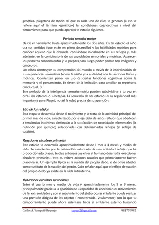 Carlos A. Yampufé Requejo cayare2@gmail.com 981770982 
genética» piagetana de modo tal que en cada uno de ellos se generan (a eso se refiere aquí el término «genético») las condiciones cognoscitivas a nivel del pensamiento para que pueda aparecer el estadio siguiente. 
Período sensorio-motor 
Desde el nacimiento hasta aproximadamente los dos años. En tal estadio el niño usa sus sentidos (que están en pleno desarrollo) y las habilidades motrices para conocer aquello que le circunda, confiándose inicialmente en sus reflejos y, más adelante, en la combinatoria de sus capacidades sensoriales y motrices. Aparecen los primeros conocimientos y se prepara para luego poder pensar con imágenes y conceptos. 
Los niños construyen su comprensión del mundo a través de la coordinación de sus experiencias sensoriales (como la visión y la audición) con las acciones físicas y motrices. Comienzan poner en uso de ciertas funciones cognitivas como la memoria y el pensamiento. Se sirven de la imitación para ampliar su repertorio conductual. 3 
Este período de la inteligencia sensorio-motriz pueden subdividirse a su vez en otras seis estadios o subetapas. La secuencia de los estadios es la regularidad más importante para Piaget, no así la edad precisa de su aparición: 
Uso de los reflejos 
Esta etapa se desarrolla desde el nacimiento y se trata de la actividad principal del primer mes de vida, caracterizado por el ejercicio de actos reflejos que obedecen a tendencias instintivas destinadas a la satisfacción de necesidades elementales (la nutrición por ejemplo) relacionadas con determinados reflejos (el reflejo de succión). 
Reacciones circulares primarias 
Este estadio se desarrolla aproximadamente desde 1 mes a 4 meses y medio de vida. Se caracteriza por la reiteración voluntaria de una actividad refleja que ha proporcionado placer. Se dice entonces que el ser el humano desarrolla «reacciones circulares primarias», esto es, reitera acciones casuales que primariamente fueron placenteras. Un ejemplo típico es la succión del propio dedo, o de otros objetos como sustituto de la succión del pezón. Cabe señalar aquí, que el reflejo de succión del propio dedo ya existe en la vida intrauterina. 
Reacciones circulares secundarias 
Entre el cuarto mes y medio de vida y aproximadamente los 8 o 9 meses, principalmente gracias a la aparición de la capacidad de coordinar los movimientos de las extremidades y con el movimiento del globo ocular el infante puede realizar una prensión dirigida de los objetos («monitoreada» visulamente) con lo que su comportamiento puede ahora orientarse hacia el ambiente externo buscando  