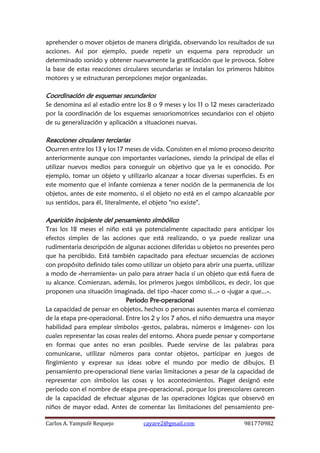 Carlos A. Yampufé Requejo cayare2@gmail.com 981770982 
aprehender o mover objetos de manera dirigida, observando los resultados de sus acciones. Así por ejemplo, puede repetir un esquema para reproducir un determinado sonido y obtener nuevamente la gratificación que le provoca. Sobre la base de estas reacciones circulares secundarias se instalan los primeros hábitos motores y se estructuran percepciones mejor organizadas. 
Coordinación de esquemas secundarios 
Se denomina así al estadio entre los 8 o 9 meses y los 11 o 12 meses caracterizado por la coordinación de los esquemas sensoriomotrices secundarios con el objeto de su generalización y aplicación a situaciones nuevas. 
Reacciones circulares terciarias 
Ocurren entre los 13 y los 17 meses de vida. Consisten en el mismo proceso descrito anteriormente aunque con importantes variaciones, siendo la principal de ellas el utilizar nuevos medios para conseguir un objetivo que ya le es conocido. Por ejemplo, tomar un objeto y utilizarlo alcanzar a tocar diversas superficies. Es en este momento que el infante comienza a tener noción de la permanencia de los objetos, antes de este momento, si el objeto no está en el campo alcanzable por sus sentidos, para él, literalmente, el objeto "no existe". 
Aparición incipiente del pensamiento simbólico 
Tras los 18 meses el niño está ya potencialmente capacitado para anticipar los efectos simples de las acciones que está realizando, o ya puede realizar una rudimentaria descripción de algunas acciones diferidas u objetos no presentes pero que ha percibido. Está también capacitado para efectuar secuencias de acciones con propósito definido tales como utilizar un objeto para abrir una puerta, utilizar a modo de «herramienta» un palo para atraer hacia sí un objeto que está fuera de su alcance. Comienzan, además, los primeros juegos simbólicos, es decir, los que proponen una situación imaginada, del tipo «hacer como si...» o «jugar a que...». 
Periodo Pre-operacional 
La capacidad de pensar en objetos, hechos o personas ausentes marca el comienzo de la etapa pre-operacional. Entre los 2 y los 7 años, el niño demuestra una mayor habilidad para emplear símbolos -gestos, palabras, números e imágenes- con los cuales representar las cosas reales del entorno. Ahora puede pensar y comportarse en formas que antes no eran posibles. Puede servirse de las palabras para comunicarse, utilizar números para contar objetos, participar en juegos de fingimiento y expresar sus ideas sobre el mundo por medio de dibujos. El pensamiento pre-operacional tiene varias limitaciones a pesar de la capacidad de representar con símbolos las cosas y los acontecimientos. Piaget designó este periodo con el nombre de etapa pre-operacional, porque los preescolares carecen de la capacidad de efectuar algunas de las operaciones lógicas que observó en niños de mayor edad. Antes de comentar las limitaciones del pensamiento pre-  