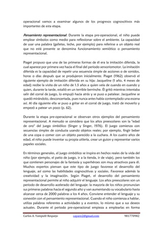 Carlos A. Yampufé Requejo cayare2@gmail.com 981770982 
operacional vamos a examinar algunos de los progresos cognoscitivos más importantes de esta etapa. 
Pensamiento representacional: Durante la etapa pre-operacional, el niño puede emplear símbolos como medio para reflexionar sobre el ambiente. La capacidad de usar una palabra (galletas, leche, por ejemplo) para referirse a un objeto real que no está presente se denomina funcionamiento semiótico o pensamiento representacional. 
Piaget propuso que una de las primeras formas de él era la imitación diferida, la cual aparece por primera vez hacia el final del periodo sensoriomotor. La imitación diferida es la capacidad de repetir una secuencia simple de acciones o de sonidos, horas o días después que se produjeron inicialmente. Piaget (1962) observó el siguiente ejemplo de imitación diferida en su hija: Jacqueline (1 año, 4 meses de edad) recibe la visita de un niño de 1.5 años a quien veía de cuando en cuando y quien, durante la tarde, estalló en un terrible berrinche. Él gritó mientras intentaba salir del corral de juego, lo empujó hacia atrás y se puso a patalear. Jacqueline se quedó mirándolo, desconcertada, pues nunca antes había contemplado una escena así. Al día siguiente ella se puso a gritar en el corral de juego, trató de moverlo y empezó a patear un poco (p. 62). 
Durante la etapa pre-operacional se observan otros ejemplos del pensamiento representacional. A menudo se considera que los años preescolares son la "edad de oro" del juego simbólico (Singer y Singer, 1976). El juego comienza con secuencias simples de conducta usando objetos reales; por ejemplo, fingir beber de una copa o comer con un objeto parecido a la cuchara. A los cuatro años de edad, el niño puede inventar su propia utilería, crear un guion y representar varios papeles sociales. 
En términos generales, el juego simbólico se inspira en hechos reales de la vida del niño (por ejemplo, el patio de juego, ir a la tienda, ir de viaje), pero también los que contienen personajes de la fantasía y superhéroes son muy atractivos para él. Muchos expertos piensan que este tipo de juego favorece el desarrollo del lenguaje, así como las habilidades cognoscitivas y sociales. Favorece además la creatividad y la imaginación. Según Piaget, el desarrollo del pensamiento representacional permite al niño adquirir el lenguaje. Los años preescolares son un periodo de desarrollo acelerado del lenguaje: la mayoría de los niños pronuncian sus primeras palabras hacia el segundo año y van aumentando su vocabulario hasta alcanzar cerca de 2000 palabras a los 4 años. Conviene entender el lenguaje y su conexión con el pensamiento representacional. Cuando el niño comienza a hablar, utiliza palabras referentes a actividades y a eventos, lo mismo que a sus deseos actuales. Durante el periodo pre-operacional empieza a emplearlas en forma  