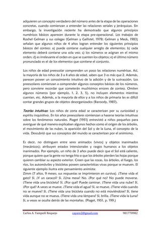 Carlos A. Yampufé Requejo cayare2@gmail.com 981770982 
adquieren un concepto verdadero del número antes de la etapa de las operaciones concretas, cuando comienzan a entender las relaciones seriales y jerárquicas. Sin embargo, la investigación reciente ha demostrado que algunos principios numéricos básicos aparecen durante la etapa pre-operacional. Los trabajos de Rochel Gelman y sus colegas (Gelman y Gallistel, 1978; Gelman y Meck, 1983) señalan que algunos niños de 4 años logran entender los siguientes principios básicos del conteo: a) puede contarse cualquier arreglo de elementos; b) cada elemento deberá contarse una sola vez; c) los números se asignan en el mismo orden; d) es irrelevante el orden en que se cuenten los objetos; e) el último número pronunciado es el de los elementos que contiene el conjunto. 
Los niños de edad preescolar comprenden un poco las relaciones numéricas. Así, la mayoría de los niños de 3 a 4 años de edad, saben que 3 es más que 2. Además, parecen poseer un conocimiento intuitivo de la adición y de la sustracción. Los preescolares comienzan a comprender algunos conceptos básicos de los números, pero conviene recordar que cometerán muchísimos errores de conteo. Omiten algunos números (por ejemplo, 1, 2, 3, 5), no incluyen elementos mientras cuentan, etc. Además, a la mayoría de ellos y a los niños de primaria les es difícil contar grandes grupos de objetos desorganizados (Baroody, 1987). 
Teorías intuitivas: Los niños de corta edad se caracterizan por su curiosidad y espíritu inquisitivo. En los años preescolares comienzan a hacerse teorías intuitivas sobre los fenómenos naturales. Piaget (1951) entrevistó a niños pequeños para averiguar de qué manera explicaban algunos hechos como el origen de los árboles, el movimiento de las nubes, la aparición del Sol y de la Luna, el concepto de la vida. Descubrió que sus conceptos del mundo se caracterizan por el animismo. 
Es decir, no distinguen entre seres animados (vivos) y objetos inanimados (mecánicos); atribuyen estados intencionales y rasgos humanos a los objetos inanimados. Por ejemplo, un niño de 3 años puede decir que el Sol está caliente, porque quiere que la gente no tenga frío o que los árboles pierden las hojas porque quieren cambiar su aspecto exterior. Creen que las rocas, los árboles, el fuego, los ríos, los automóviles y bicicletas poseen características vivas porque se mueven. El siguiente ejemplo ilustra este pensamiento animista: 
Zimm (7 años, 9 meses; sus respuestas se imprimieron en cursiva). ¿Tiene vida el gato? Sí. ¿Y un caracol? Sí. ¿Una mesa? No. ¿Por qué no? No puede moverse. ¿Tiene vida una bicicleta? Sí. ¿Por qué? Puede caminar. ¿Tiene vida una nube? Sí. ¿Por qué? A veces se mueve. ¿Tiene vida el agua? Sí, se mueve. ¿Tiene vida cuando no se mueve? Sí. ¿Tiene vida una bicicleta cuando no está moviéndose? Sí, tiene vida aunque no se mueva. ¿Tiene vida una lámpara? Sí, brilla. ¿Tiene vida la Luna? Sí, a veces se oculta detrás de las montañas. (Piaget, 1951, p. 199.) 
 