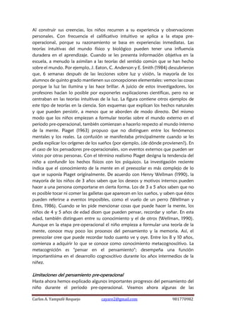 Carlos A. Yampufé Requejo cayare2@gmail.com 981770982 
Al construir sus creencias, los niños recurren a su experiencia y observaciones personales. Con frecuencia el calificativo intuitivo se aplica a la etapa pre- operacional, porque su razonamiento se basa en experiencias inmediatas. Las teorías intuitivas del mundo físico y biológico pueden tener una influencia duradera en el aprendizaje. Cuando se les presenta información objetiva en la escuela, a menudo la asimilan a las teorías del sentido común que se han hecho sobre el mundo. Por ejemplo, J. Eaton, C. Anderson y E. Smith (1984) descubrieron que, 6 semanas después de las lecciones sobre luz y visión, la mayoría de los alumnos de quinto grado mantienen sus concepciones elementales: vemos las cosas porque la luz las ilumina y las hace brillar. A juicio de estos investigadores, los profesores hacían lo posible por exponerles explicaciones científicas, pero no se centraban en las teorías intuitivas de la luz. La figura contiene otros ejemplos de este tipo de teorías en la ciencia. Son esquemas que explican los hechos naturales y que pueden persistir, a menos que se aborden de modo directo. Del mismo modo que los niños empiezan a formular teorías sobre el mundo externo en el periodo pre-operacional, también comienzan a hacerlo respecto al mundo interno de la mente. Piaget (1963) propuso que no distinguen entre los fenómenos mentales y los reales. La confusión se manifestaba principalmente cuando se les pedía explicar los orígenes de los sueños (por ejemplo, ¿de dónde provienen?). En el caso de los pensadores pre-operacionales, son eventos externos que pueden ser vistos por otras personas. Con el término realismo Piaget designa la tendencia del niño a confundir los hechos físicos con los psíquicos. La investigación reciente indica que el conocimiento de la mente en el preescolar es más complejo de lo que se suponía Piaget originalmente. De acuerdo con Henry Wellman (1990), la mayoría de los niños de 3 años saben que los deseos y motivos internos pueden hacer a una persona comportarse en cierta forma. Los de 3 a 5 años saben que no es posible tocar ni comer las galletas que aparecen en los sueños, y saben que éstos pueden referirse a eventos imposibles, como el vuelo de un perro (Wellman y Estes, 1986). Cuando se les pide mencionar cosas que puede hacer la mente, los niños de 4 y 5 años de edad dicen que pueden pensar, recordar y soñar. En esta edad, también distinguen entre su conocimiento y el de otros (Wellman, 1990). Aunque en la etapa pre-operacional el niño empieza a formular una teoría de la mente, conoce muy poco los procesos del pensamiento y la memoria. Así, el preescolar cree que puede recordar todo cuanto ve y oye. Entre los 8 y 10 años, comienza a adquirir lo que se conoce como conocimiento metacognoscitivo. La metacognición es "pensar en el pensamiento"; desempeña una función importantísima en el desarrollo cognoscitivo durante los años intermedios de la niñez. 
Limitaciones del pensamiento pre-operacional 
Hasta ahora hemos explicado algunos importantes progresos del pensamiento del niño durante el periodo pre-operacional. Veamos ahora algunas de las  