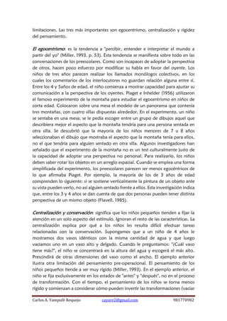 Carlos A. Yampufé Requejo cayare2@gmail.com 981770982 
limitaciones. Las tres más importantes son egocentrismo, centralización y rigidez del pensamiento. 
El egocentrismo: es la tendencia a "percibir, entender e interpretar el mundo a partir del yo" (Miller, 1993, p. 53). Esta tendencia se manifiesta sobre todo en las conversaciones de los preescolares. Como son incapaces de adoptar la perspectiva de otros, hacen poco esfuerzo por modificar su habla en favor del oyente. Los niños de tres años parecen realizar los llamados monólogos colectivos, en los cuales los comentarios de los interlocutores no guardan relación alguna entre sí. Entre los 4 y 5años de edad, el niño comienza a mostrar capacidad para ajustar su comunicación a la perspectiva de los oyentes. Piaget e Inhelder (1956) utilizaron el famoso experimento de la montaña para estudiar el egocentrismo en niños de corta edad. Colocaron sobre una mesa el modelo de un panorama que contenía tres montañas, con cuatro sillas dispuestas alrededor. En el experimento, un niño se sentaba en una mesa; se le pedía escoger entre un grupo de dibujos aquel que describiera mejor el aspecto que la montaña tendría para una persona sentada en otra silla. Se descubrió que la mayoría de los niños menores de 7 u 8 años seleccionaban el dibujo que mostraba el aspecto que la montaña tenía para ellos, no el que tendría para alguien sentado en otra silla. Algunos investigadores han señalado que el experimento de la montaña no es un test culturalmente justo de la capacidad de adoptar una perspectiva no personal. Para realizarlo, los niños deben saber rotar los objetos en un arreglo espacial. Cuando se emplea una forma simplificada del experimento, los preescolares parecen ser menos egocéntricos de lo que afirmaba Piaget. Por ejemplo, la mayoría de los de 3 años de edad comprenden lo siguiente: si se sostiene verticalmente la pintura de un objeto ante su vista pueden verlo, no así alguien sentado frente a ellos. Esta investigación indica que, entre los 3 y 4 años se dan cuenta de que dos personas pueden tener distinta perspectiva de un mismo objeto (Flavell, 1985). 
Centralización y conservación: significa que los niños pequeños tienden a fijar la atención en un solo aspecto del estímulo. Ignoran el resto de las características. La centralización explica por qué a los niños les resulta difícil efectuar tareas relacionadas con la conservación. Supongamos que a un niño de 4 años le mostramos dos vasos idénticos con la misma cantidad de agua y que luego vaciamos uno en un vaso alto y delgado. Cuando le preguntamos: "¿Cuál vaso tiene más?", el niño se concentrará en la altura del agua y escogerá el más alto. Prescindirá de otras dimensiones del vaso como el ancho. El ejemplo anterior ilustra otra limitación del pensamiento pre-operacional. El pensamiento de los niños pequeños tiende a ser muy rígido (Miller, 1993). En el ejemplo anterior, el niño se fija exclusivamente en los estados de "antes" y "después", no en el proceso de transformación. Con el tiempo, el pensamiento de los niños se torna menos rígido y comienzan a considerar cómo pueden invertir las transformaciones (vaciar  