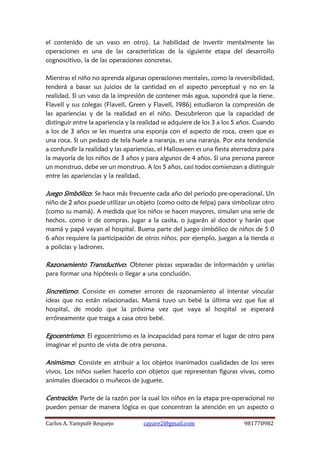 Carlos A. Yampufé Requejo cayare2@gmail.com 981770982 
el contenido de un vaso en otro). La habilidad de invertir mentalmente las operaciones es una de las características de la siguiente etapa del desarrollo cognoscitivo, la de las operaciones concretas. 
Mientras el niño no aprenda algunas operaciones mentales, como la reversibilidad, tenderá a basar sus juicios de la cantidad en el aspecto perceptual y no en la realidad. Si un vaso da la impresión de contener más agua, supondrá que la tiene. Flavell y sus colegas (Flavell, Green y Flavell, 1986) estudiaron la compresión de las apariencias y de la realidad en el niño. Descubrieron que la capacidad de distinguir entre la apariencia y la realidad se adquiere de los 3 a los 5 años. Cuando a los de 3 años se les muestra una esponja con el aspecto de roca, creen que es una roca. Si un pedazo de tela huele a naranja, es una naranja. Por esta tendencia a confundir la realidad y las apariencias, el Halloween es una fiesta aterradora para la mayoría de los niños de 3 años y para algunos de 4 años. Si una persona parece un monstruo, debe ser un monstruo. A los 5 años, casi todos comienzan a distinguir entre las apariencias y la realidad. 
Juego Simbólico: Se hace más frecuente cada año del periodo pre-operacional. Un niño de 2 años puede utilizar un objeto (como osito de felpa) para simbolizar otro (como su mamá). A medida que los niños se hacen mayores, simulan una serie de hechos, como ir de compras, jugar a la casita, o jugarán al doctor y harán que mamá y papá vayan al hospital. Buena parte del juego simbólico de niños de 5 0 6 años requiere la participación de otros niños, por ejemplo, juegan a la tienda o a policías y ladrones. 
Razonamiento Transductivo: Obtener piezas separadas de información y unirlas para formar una hipótesis o llegar a una conclusión. 
Sincretismo: Consiste en cometer errores de razonamiento al intentar vincular ideas que no están relacionadas. Mamá tuvo un bebé la última vez que fue al hospital, de modo que la próxima vez que vaya al hospital se esperará erróneamente que traiga a casa otro bebé. 
Egocentrismo: El egocentrismo es la incapacidad para tomar el lugar de otro para imaginar el punto de vista de otra persona. 
Animismo: Consiste en atribuir a los objetos inanimados cualidades de los seres vivos. Los niños suelen hacerlo con objetos que representan figuras vivas, como animales disecados o muñecos de juguete. 
Centración: Parte de la razón por la cual los niños en la etapa pre-operacional no pueden pensar de manera lógica es que concentran la atención en un aspecto o  