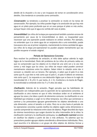 Carlos A. Yampufé Requejo cayare2@gmail.com 981770982 
detalle de la situación a la vez y son incapaces de tomar en consideración otros detalles. Esta tendencia es conocida como centración. 
Conservación: La tendencia a practicar la centración se revela en las tareas de conservación. Por ejemplo, los niños pueden llegar a la conclusión de que hay más agua en un plato poco profundo que en un vaso porque el plato es más ancho, aunque hayan visto que el agua era vertida del vaso al plato. 
Irreversibilidad: Los niños de la etapa pre-operacional también cometen errores de pensamiento por causa de la irreversibilidad, es decir, su incapacidad para reconocer que una operación puede realizarse en ambos sentidos. Por ejemplo, no entienden que si se vierte agua de un recipiente alto a uno extendido, puede trasvasarse otra vez al primer recipiente, manteniendo la misma cantidad de agua. Los niños de la etapa pre-operacional no pueden aceptar mentalmente que sea posible recuperar el estado original. 
Periodo de Operaciones Concretas 
Para resolver los problemas de seriación, el niño debe aplicar además la regla lógica de la transitividad. Parte del problema de los niños de primaria radica en que no comprenden que los objetos en la mitad de una serie son a la vez más cortos y más largos que los otros. Los niños de mayor edad pueden construir mentalmente relaciones entre los objetos. Saben inferir la relación entre dos si conocen su relación con un tercero. Por ejemplo, si saben que el palo A es más corto que B y que éste es más corto que el palo C, el palo A deberá ser entonces más corto que C. La respuesta es una deducción lógica que se basa en la regla de transitividad (A < B y B< C; por tanto, A < C). Conforme a la teoría de Piaget, la transitividad se entiende entre los 7 y 11 años de edad. 
Clasificación: Además de la seriación, Piaget pensaba que las habilidades de clasificación son indispensables para la aparición de las operaciones concretas. La clasificación es otra manera en que el niño introduce orden en el ambiente al agrupar las cosas y las ideas a partir de elementos comunes. La clasificación es una habilidad que empieza a surgir en la niñez temprana. Los niños que comienzan a caminar y los preescolares agrupan generalmente los objetos atendiendo a una sola dimensión, como el tamaño o el color. Pero no es sino hasta el periodo de las operaciones concretas cuando clasifica los objetos según varias dimensiones o cuando comprende las relaciones entre clases de objetos. Piaget describió dos tipos de sistemas taxonómicos que surgen durante los años intermedios de la niñez: la clasificación matricial y la clasificación jerárquica. La clasificación matricial consiste en clasificar los objetos a partir de dos o más atributos. Ya sabemos que los preescolares pueden agrupar objetos atendiendo a dimensiones individuales. Pero, ¿qué ocurriría si le diéramos a un grupo de ellos objetos de distintas formas y  