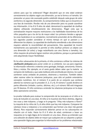 Carlos A. Yampufé Requejo cayare2@gmail.com 981770982 
colores para que los ordenaran? Piaget descubrió que en esta edad ordenan correctamente los objetos según una dimensión, ya sea la forma o el tamaño. Un preescolar un poco más avanzado podría subdividir después cada grupo de color conforme a la segunda dimensión. Su comportamiento indica que se encuentra en una fase de transición. Percibe más de una dimensión pero no puede coordinar esa información. A los 8 ó 9 años de edad, demostrará la capacidad de clasificar objetos utilizando simultáneamente dos dimensiones. Piaget creía que la centralización impone mayores restricciones a las habilidades taxonómicas de los niños pequeños que a las de los de mayor edad. Los primeros tienden a agrupar las cosas basándose en sus semejantes; normalmente prescinden de las diferencias. Los segundos pueden considerar al mismo tiempo en qué se parecen y se diferencian los objetos. La capacidad de clasificarlos atendiendo a dos dimensiones requiere además la reversibilidad del pensamiento. Esta capacidad de invertir mentalmente una operación le permite al niño clasificar primero un objeto con una dimensión (el color) y luego reclasificarlo con otra (forma o tamaño). Los niños mayores de primaria logran resolver este problema, porque su pensamiento está adquiriendo mayor flexibilidad. 
En los años subsecuentes de la primaria, el niño comienza a utilizar los sistemas de clasificación jerárquica para poner orden en su ambiente. Los usa para organizar la información referente a materias como geología, biología, astronomía, historia, física y música. Por ejemplo, en el sexto grado deben saber que la materia se compone de moléculas y que cada molécula está constituida por átomos, los cuales contienen varias unidades de protones, electrones y neutrones. También deben saber razonar sobre las relaciones jerárquicas, pues sólo así podrán entenderlos conceptos numéricos. Así, el número 5 es parte de un conjunto que contiene además los números que lo preceden (1, 2, 3 y 4). El número 1 puede dividirse en partes diferentes (mitades, cuartos, décimas, etc.) y el número 100 está integrado por 10 decenas. El niño comienza a entender las relaciones jerárquicas en la etapa delas operaciones concretas. 
La prueba indicada para evaluar la comprensión de las jerarquías en el niño es la tarea de inclusión en una clase. Al niño se le muestran dos flores distintas, digamos tres rosas y siete tulipanes, y luego se le pregunta: "¿Hay más tulipanes o flores?" La mayoría de los niños de 5 y 6 años dirán que hay más tulipanes. Comparan las subclases (rosas y tulipanes) y no comprenden que forman una clase más grande (flores). Para responder correctamente deberían pensar en los subconjuntos en relación con el todo. Hacia los 8 ó 9 años de edad, comienzan a basar sus respuestas en la regla lógica de la inclusión en una clase. Ahora ya entienden que una colección de objetos debe ser mayor que cualquiera de sus subpartes y aplican esta operación lógica para organizar la información en los problemas relacionados  