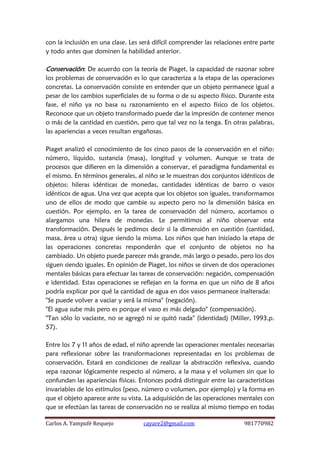 Carlos A. Yampufé Requejo cayare2@gmail.com 981770982 
con la inclusión en una clase. Les será difícil comprender las relaciones entre parte y todo antes que dominen la habilidad anterior. 
Conservación: De acuerdo con la teoría de Piaget, la capacidad de razonar sobre los problemas de conservación es lo que caracteriza a la etapa de las operaciones concretas. La conservación consiste en entender que un objeto permanece igual a pesar de los cambios superficiales de su forma o de su aspecto físico. Durante esta fase, el niño ya no basa su razonamiento en el aspecto físico de los objetos. Reconoce que un objeto transformado puede dar la impresión de contener menos o más de la cantidad en cuestión, pero que tal vez no la tenga. En otras palabras, las apariencias a veces resultan engañosas. 
Piaget analizó el conocimiento de los cinco pasos de la conservación en el niño: número, líquido, sustancia (masa), longitud y volumen. Aunque se trata de procesos que difieren en la dimensión a conservar, el paradigma fundamental es el mismo. En términos generales, al niño se le muestran dos conjuntos idénticos de objetos: hileras idénticas de monedas, cantidades idénticas de barro o vasos idénticos de agua. Una vez que acepta que los objetos son iguales, transformamos uno de ellos de modo que cambie su aspecto pero no la dimensión básica en cuestión. Por ejemplo, en la tarea de conservación del número, acortamos o alargamos una hilera de monedas. Le permitimos al niño observar esta transformación. Después le pedimos decir si la dimensión en cuestión (cantidad, masa, área u otra) sigue siendo la misma. Los niños que han iniciado la etapa de las operaciones concretas responderán que el conjunto de objetos no ha cambiado. Un objeto puede parecer más grande, más largo o pesado, pero los dos siguen siendo iguales. En opinión de Piaget, los niños se sirven de dos operaciones mentales básicas para efectuar las tareas de conservación: negación, compensación e identidad. Estas operaciones se reflejan en la forma en que un niño de 8 años podría explicar por qué la cantidad de agua en dos vasos permanece inalterada: 
"Se puede volver a vaciar y será la misma" (negación). 
"El agua sube más pero es porque el vaso es más delgado" (compensación). 
"Tan sólo lo vaciaste, no se agregó ni se quitó nada" (identidad) (Miller, 1993,p. 57). 
Entre los 7 y 11 años de edad, el niño aprende las operaciones mentales necesarias para reflexionar sobre las transformaciones representadas en los problemas de conservación. Estará en condiciones de realizar la abstracción reflexiva, cuando sepa razonar lógicamente respecto al número, a la masa y el volumen sin que lo confundan las apariencias físicas. Entonces podrá distinguir entre las características invariables de los estímulos (peso, número o volumen, por ejemplo) y la forma en que el objeto aparece ante su vista. La adquisición de las operaciones mentales con que se efectúan las tareas de conservación no se realiza al mismo tiempo en todas  