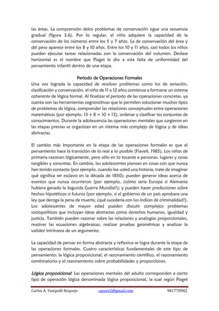 Carlos A. Yampufé Requejo cayare2@gmail.com 981770982 
las áreas. La comprensión delos problemas de conservación sigue una secuencia gradual (figura 3.6). Por lo regular, el niño adquiere la capacidad de la conservación de los números entre los 5 y 7 años. La de conservación del área y del peso aparece entre los 8 y 10 años. Entre los 10 y 11 años, casi todos los niños pueden ejecutar tareas relacionadas con la conservación del volumen. Desfase horizontal es el nombre que Piaget le dio a esta falta de uniformidad del pensamiento infantil dentro de una etapa. 
Periodo de Operaciones Formales 
Una vez lograda la capacidad de resolver problemas como los de seriación, clasificación y conservación, el niño de 11 a 12 años comienza a formarse un sistema coherente de lógica formal. Al finalizar el periodo de las operaciones concretas, ya cuenta con las herramientas cognoscitivas que le permiten solucionar muchos tipos de problemas de lógica, comprender las relaciones conceptuales entre operaciones matemáticas (por ejemplo, 15 + 8 = 10 + 13), ordenar y clasificar los conjuntos de conocimientos. Durante la adolescencia las operaciones mentales que surgieron en las etapas previas se organizan en un sistema más complejo de lógica y de ideas abstractas. 
El cambio más importante en la etapa de las operaciones formales es que el pensamiento hace la transición de lo real a lo posible (Flavell, 1985). Los niños de primaria razonan lógicamente, pero sólo en lo tocante a personas, lugares y cosas tangibles y concretas. En cambio, los adolescentes piensan en cosas con que nunca han tenido contacto (por ejemplo, cuando lea usted una historia, trate de imaginar qué significa ser esclavo en la década de 1850); pueden generar ideas acerca de eventos que nunca ocurrieron (por ejemplo, ¿cómo sería Europa si Alemania hubiera ganado la Segunda Guerra Mundial?); y pueden hacer predicciones sobre hechos hipotéticos o futuros (por ejemplo, si el gobierno de un país aprobara una ley que deroga la pena de muerte, ¿qué sucedería con los índices de criminalidad?). Los adolescentes de mayor edad pueden discutir complejos problemas sociopolíticos que incluyan ideas abstractas como derechos humanos, igualdad y justicia. También pueden razonar sobre las relaciones y analogías proporcionales, resolver las ecuaciones algebraicas, realizar pruebas geométricas y analizar la validez intrínseca de un argumento. 
La capacidad de pensar en forma abstracta y reflexiva se logra durante la etapa de las operaciones formales. Cuatro características fundamentales de este tipo de pensamiento: la lógica proposicional, el razonamiento científico, el razonamiento combinatorio y el razonamiento sobre probabilidades y proporciones. 
Lógica proposicional: Las operaciones mentales del adulto corresponden a cierto tipo de operación lógica denominada lógica proposicional, la cual según Piaget  