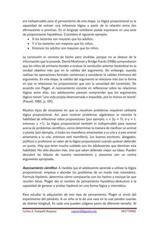Carlos A. Yampufé Requejo cayare2@gmail.com 981770982 
era indispensable para el pensamiento de esta etapa. La lógica proposicional es la capacidad de extraer una inferencia lógica a partir de la relación entre dos afirmaciones o premisas. En el lenguaje cotidiano puede expresarse en una serie de proposiciones hipotéticas. Considere el siguiente ejemplo: 
 Si los lactantes son mayores que los adultos; 
 Y si los lactantes son mayores que los niños; 
 Entonces los adultos son mayores que los niños. 
La conclusión es correcta de hecho pero inválida, porque no se deduce de la información que la precede. David Moshman y Bridge Franks (1986) comprobaron que los niños de primaria tienden a evaluar la conclusión anterior basándose en la verdad objetiva más que en la validez del argumento. Sin embargo, cuando realizan las operaciones formales comienzan a considerar la validez intrínseca del argumento. En esta etapa, la validez del argumento se relaciona más con la forma en que se relacionan las proposiciones que con la veracidad del contenido. De acuerdo con Piaget, el razonamiento consiste en reflexionar sobre las relaciones lógicas entre ellas. Los adolescentes parecen comprender que los argumentos lógicos tienen "una vida propia desencarnada e impasible, por lo menos en teoría" (Flavell, 1985, p. 101). 
Muchos tipos de situaciones en que se resuelven problemas requieren utilizarla lógica proposicional. Así, para resolver problemas algebraicos se necesita la habilidad de reflexionar sobre proposiciones (por ejemplo, x + 2y = 11; si y = 1, entonces x =?). La lógica proposicional también es indispensable para razonar acerca de problemas científicos, como determinar la manera de clasificar un animal o planta (por ejemplo, si todos los mamíferos amamantan a su cría y si este animal amamanta a su cría, entonces será mamífero). Los buenos escritores, abogados, políticos y profesores se valen de la lógica proposicional cuando quieren defender un punto. Hay que tener mucho cuidado con los adolescentes que dominan esta habilidad. No sólo discuten más, sino que saben defender mejor sus ideas. Pueden descubrir las falacias de nuestro razonamiento y atacarnos con un contra argumento apropiado. 
Razonamiento científico: A medida que el adolescente aprende a utilizar la lógica proposicional, empieza a abordar los problemas de un modo más sistemático. Formula hipótesis, determina cómo compararlas con los hechos y excluye las que resulten falsas. Piaget dio el nombre de pensamiento hipotético-deductivo a la capacidad de generar y probar hipótesis en una forma lógica y sistemática. 
Para estudiar la adquisición de este tipo de pensamiento, Piaget se sirvió del experimento del péndulo: A un niño se le da una vara en la cual penden cuerdas de distinta longitud. En cada una pueden colgarse pesos de diferente tamaño. Al  