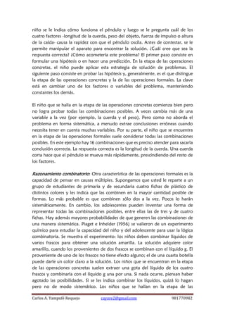 Carlos A. Yampufé Requejo cayare2@gmail.com 981770982 
niño se le indica cómo funciona el péndulo y luego se le pregunta cuál de los cuatro factores -longitud de la cuerda, peso del objeto, fuerza de impulso o altura de la caída- causa la rapidez con que el péndulo oscila. Antes de contestar, se le permite manipular el aparato para encontrar la solución. ¿Cuál cree que sea la respuesta correcta? ¿Cómo acometería este problema? El primer paso consiste en formular una hipótesis o en hacer una predicción. En la etapa de las operaciones concretas, el niño puede aplicar esta estrategia de solución de problemas. El siguiente paso consiste en probar las hipótesis y, generalmente, es el que distingue la etapa de las operaciones concretas y la de las operaciones formales. La clave está en cambiar uno de los factores o variables del problema, manteniendo constantes los demás. 
El niño que se halla en la etapa de las operaciones concretas comienza bien pero no logra probar todas las combinaciones posibles. A veces cambia más de una variable a la vez (por ejemplo, la cuerda y el peso). Pero como no aborda el problema en forma sistemática, a menudo extrae conclusiones erróneas cuando necesita tener en cuenta muchas variables. Por su parte, el niño que se encuentra en la etapa de las operaciones formales suele considerar todas las combinaciones posibles. En este ejemplo hay 16 combinaciones que es preciso atender para sacarla conclusión correcta. La respuesta correcta es la longitud de la cuerda. Una cuerda corta hace que el péndulo se mueva más rápidamente, prescindiendo del resto de los factores. 
Razonamiento combinatorio: Otra característica de las operaciones formales es la capacidad de pensar en causas múltiples. Supongamos que usted le reparte a un grupo de estudiantes de primaria y de secundaria cuatro fichas de plástico de distintos colores y les indica que las combinen en la mayor cantidad posible de formas. Lo más probable es que combinen sólo dos a la vez. Pocos lo harán sistemáticamente. En cambio, los adolescentes pueden inventar una forma de representar todas las combinaciones posibles, entre ellas las de tres y de cuatro fichas. Hay además mayores probabilidades de que generen las combinaciones de una manera sistemática. Piaget e Inhelder (1956) se valieron de un experimento químico para estudiar la capacidad del niño y del adolescente para usar la lógica combinatoria. Se muestra el experimento: los niños deben combinar líquidos de varios frascos para obtener una solución amarilla. La solución adquiere color amarillo, cuando los provenientes de dos frascos se combinan con el líquido g. El proveniente de uno de los frascos no tiene efecto alguno; el de una cuarta botella puede darle un color claro a la solución. Los niños que se encuentran en la etapa de las operaciones concretas suelen extraer una gota del líquido de los cuatro frascos y combinarla con el líquido g una por una. Si nada ocurre, piensan haber agotado las posibilidades. Si se les indica combinar los líquidos, quizá lo hagan pero no de modo sistemático. Los niños que se hallan en la etapa de las  