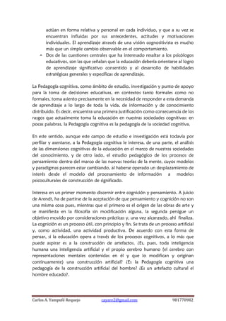 Carlos A. Yampufé Requejo cayare2@gmail.com 981770982 
actúan en forma relativa y personal en cada individuo, y que a su vez se encuentran influidas por sus antecedentes, actitudes y motivaciones individuales. El aprendizaje através de una visión cognositivista es mucho más que un simple cambio observable en el comportamiento. 
 Dos de las cuestiones centrales que ha interesado resaltar a los psicólogos educativos, son las que señalan que la educación debería orientarse al logro de aprendizaje significativo consentido y al desarrollo de habilidades estratégicas generales y específicas de aprendizaje. 
La Pedagogía cognitiva, como ámbito de estudio, investigación y punto de apoyo para la toma de decisiones educativas, en contextos tanto formales como no formales, toma asiento precisamente en la necesidad de responder a esta demanda de aprendizaje a lo largo de toda la vida, de información y de conocimiento distribuido. Es decir, encuentra una primera justificación como consecuencia de los rasgos que actualmente toma la educación en nuestras sociedades cognitivas: en pocas palabras, la Pedagogía cognitiva es la pedagogía de la sociedad cognitiva. 
En este sentido, aunque este campo de estudio e investigación está todavía por perfilar y asentarse, a la Pedagogía cognitiva le interesa, de una parte, el análisis de las dimensiones cognitivas de la educación en el marco de nuestras sociedades del conocimiento, y de otro lado, el estudio pedagógico de los procesos de pensamiento dentro del marco de las nuevas teorías de la mente, cuyos modelos y paradigmas parecen estar cambiando, al haberse operado un desplazamiento de interés desde el modelo del procesamiento de información a modelos psicoculturales de construcción de significado. 
Interesa en un primer momento discernir entre cognición y pensamiento. A juicio de Arendt, ha de partirse de la aceptación de que pensamiento y cognición no son una misma cosa pues, mientras que el primero es el origen de las obras de arte y se manifiesta en la filosofía sin modificación alguna, la segunda persigue un objetivo movido por consideraciones prácticas y, una vez alcanzado, ahí finaliza. La cognición es un proceso útil, con principio y fin. Se trata de un proceso artificial y, como actividad, una actividad productiva. De acuerdo con esta forma de pensar, si la educación opera a través de los procesos cognitivos, a lo más que puede aspirar es a la construcción de artefactos. ¿Es, pues, toda inteligencia humana una inteligencia artificial y el propio cerebro humano (el cerebro con representaciones mentales contenidas en él y que lo modifican y originan continuamente) una construcción artificial? ¿Es la Pedagogía cognitiva una pedagogía de la construcción artificial del hombre? ¿Es un artefacto cultural el hombre educado?. 
 