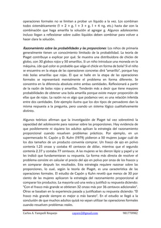 Carlos A. Yampufé Requejo cayare2@gmail.com 981770982 
operaciones formales no se limitan a probar un líquido a la vez. Los combinan todos sistemáticamente (1 + 2 + g, 1 + 3 + g, 1 + 4 +g, etc.) hasta dar con la combinación que haga amarilla la solución al agregar g. Algunos adolescentes incluso llegan a reflexionar sobre cuáles líquidos deben combinar para volver a hacer clara la solución. 
Razonamiento sobre las probabilidades y las proporciones: Los niños de primaria generalmente tienen un conocimiento limitado de la probabilidad. La teoría de Piaget contribuye a explicar por qué. Se muestra una distribuidora de chicles de globo, con 30 globos rojos y 50 amarillos. Si un niño introduce una moneda en la máquina, ¿de qué color es probable que salga el chicle en forma de bola? Si el niño se encuentra en la etapa de las operaciones concretas dirá "amarillo", porque hay más bolas amarillas que rojas. El que se halle en la etapa de las operaciones formales se representará mentalmente el problema en forma diferente. Se concentra en la diferencia absoluta entre ambas cantidades. Reflexionará a partir de la razón de bolas rojas y amarillas. Tenderán más a decir que tiene mayores probabilidades de obtener una bola amarilla porque existe mayor proporción de ellas que de rojas. La razón no es algo que podamos ver; es una relación inferida entre dos cantidades. Este ejemplo ilustra que los dos tipos de pensadores dan la misma respuesta a la pregunta, pero usando un sistema lógico cualitativamente distinto. 
Algunos teóricos afirman que la investigación de Piaget tal vez sobrestimó la capacidad del adolescente para razonar sobre las proporciones. Hay evidencia de que posiblemente ni siquiera los adultos aplican la estrategia del razonamiento proporcional cuando resuelven problemas prácticos. Por ejemplo, en un supermercado N. Capón y D. Kuhn (1979) pidieron a 50 mujeres juzgar cuál de los dos tamaños de un producto convenía comprar. Un frasco de ajo en polvo contenía 1.25 onzas y costaba 41 centavos de dólar, mientras que el segundo contenía 2.37 y costaba 77 centavos. A las mujeres se les dieron lápiz y papel y se les indicó que fundamentaran su respuesta. La forma más directa de resolver el problema consiste en calcular el precio del ajo en polvo por onza de los frascos y en comparar después los resultados. Esta estrategia requiere razonar sobre las proporciones, lo cual, según la teoría de Piaget, es una característica de las operaciones formales. El estudio de Capón y Kuhn reveló que menos de 30 por ciento de las mujeres aplicaron la estrategia del razonamiento proporcional al comparar los productos. La mayoría usó una resta y justificó su respuesta diciendo: "Con el frasco más grande se obtienen 32 onzas más por 36 centavos adicionales". Otras se basaban en la experiencia pasada y justificaban su respuesta diciendo: "El frasco más grande siempre es mejor o más barato". En el estudio se llegó a la conclusión de que muchos adultos quizá no sepan utilizar las operaciones formales cuando resuelven problemas reales.  