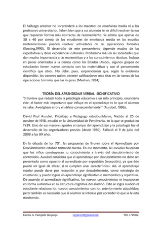 Carlos A. Yampufé Requejo cayare2@gmail.com 981770982 
El hallazgo anterior no sorprenderá a los maestros de enseñanza media ni a los profesores universitarios. Saben bien que a sus alumnos les es difícil resolver tareas que requieren formas más abstractas de razonamiento. Se estima que apenas de 30 a 40 por ciento de los estudiantes de enseñanza media en las escuelas norteamericanas pueden resolver actividades de las operaciones formales (Keating,1990). El desarrollo de este pensamiento depende mucho de las expectativas y delas experiencias culturales. Predomina más en las sociedades que dan mucha importancia a las matemáticas y a los conocimientos técnicos. Incluso en países orientados a la ciencia como los Estados Unidos, algunos grupos de estudiantes tienen mayor contacto con las matemáticas y con el pensamiento científico que otros. No debe, pues, sorprendernos que, según la evidencia disponible, los varones suelen obtener calificaciones más altas en las tareas de las operaciones formales que las mujeres (Meehan, 1984). 
TEORÍA DEL APRENDIZAJE VERBAL SIGNIFICATIVO 
"Si tuviese que reducir toda la psicología educativa a un sólo principio, enunciaría éste: el factor más importante que influye en el aprendizaje es lo que el alumno ya sabe. Averígüese esto y enséñese consecuentemente " (Ausubel, 1986). 
David Paul Ausubel, Psicólogo y Pedagogo estadounidense, Nacido el 25 de octubre de 1918, estudió en la Universidad de Pensilvania, en la que se graduó en 1939. Uno de sus mayores aportes al campo del aprendizaje y la psicología fue el desarrollo de los organizadores previos (desde 1960). Falleció el 9 de julio del 2008 a los 89 años. 
En la década de los 70´, las propuestas de Bruner sobre el Aprendizaje por Descubrimiento estaban tomando fuerza. En ese momento, las escuelas buscaban que los niños construyeran su conocimiento a través del descubrimiento de contenidos. Ausubel considera que el aprendizaje por descubrimiento no debe ser presentado como opuesto al aprendizaje por exposición (recepción), ya que éste puede ser igual de eficaz, si se cumplen unas características. Así, el aprendizaje escolar puede darse por recepción o por descubrimiento, como estrategia de enseñanza, y puede lograr un aprendizaje significativo o memorístico y repetitivo. De acuerdo al aprendizaje significativo, los nuevos conocimientos se incorporan en forma sustantiva en la estructura cognitiva del alumno. Esto se logra cuando el estudiante relaciona los nuevos conocimientos con los anteriormente adquiridos; pero también es necesario que el alumno se interese por aprender lo que se le está mostrando. 
 