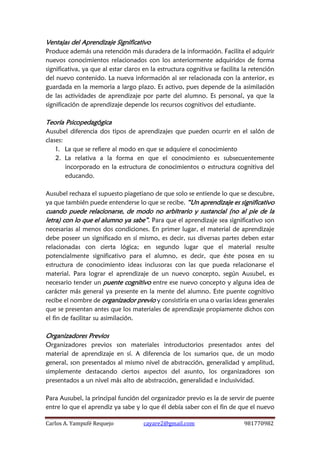 Carlos A. Yampufé Requejo cayare2@gmail.com 981770982 
Ventajas del Aprendizaje Significativo 
Produce además una retención más duradera de la información. Facilita el adquirir nuevos conocimientos relacionados con los anteriormente adquiridos de forma significativa, ya que al estar claros en la estructura cognitiva se facilita la retención del nuevo contenido. La nueva información al ser relacionada con la anterior, es guardada en la memoria a largo plazo. Es activo, pues depende de la asimilación de las actividades de aprendizaje por parte del alumno. Es personal, ya que la significación de aprendizaje depende los recursos cognitivos del estudiante. 
Teoría Psicopedagógica 
Ausubel diferencia dos tipos de aprendizajes que pueden ocurrir en el salón de clases: 
1. La que se refiere al modo en que se adquiere el conocimiento 
2. La relativa a la forma en que el conocimiento es subsecuentemente incorporado en la estructura de conocimientos o estructura cognitiva del educando. 
Ausubel rechaza el supuesto piagetiano de que solo se entiende lo que se descubre, ya que también puede entenderse lo que se recibe. “Un aprendizaje es significativo cuando puede relacionarse, de modo no arbitrario y sustancial (no al pie de la letra) con lo que el alumno ya sabe”. Para que el aprendizaje sea significativo son necesarias al menos dos condiciones. En primer lugar, el material de aprendizaje debe poseer un significado en sí mismo, es decir, sus diversas partes deben estar relacionadas con cierta lógica; en segundo lugar que el material resulte potencialmente significativo para el alumno, es decir, que éste posea en su estructura de conocimiento ideas inclusoras con las que pueda relacionarse el material. Para lograr el aprendizaje de un nuevo concepto, según Ausubel, es necesario tender un puente cognitivo entre ese nuevo concepto y alguna idea de carácter más general ya presente en la mente del alumno. Este puente cognitivo recibe el nombre de organizador previo y consistiría en una o varías ideas generales que se presentan antes que los materiales de aprendizaje propiamente dichos con el fin de facilitar su asimilación. 
Organizadores Previos 
Organizadores previos son materiales introductorios presentados antes del material de aprendizaje en sí. A diferencia de los sumarios que, de un modo general, son presentados al mismo nivel de abstracción, generalidad y amplitud, simplemente destacando ciertos aspectos del asunto, los organizadores son presentados a un nivel más alto de abstracción, generalidad e inclusividad. 
Para Ausubel, la principal función del organizador previo es la de servir de puente entre lo que el aprendiz ya sabe y lo que él debía saber con el fin de que el nuevo  
