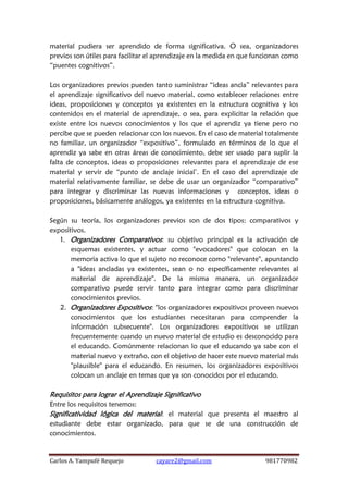 Carlos A. Yampufé Requejo cayare2@gmail.com 981770982 
material pudiera ser aprendido de forma significativa. O sea, organizadores previos son útiles para facilitar el aprendizaje en la medida en que funcionan como “puentes cognitivos”. 
Los organizadores previos pueden tanto suministrar “ideas ancla” relevantes para el aprendizaje significativo del nuevo material, como establecer relaciones entre ideas, proposiciones y conceptos ya existentes en la estructura cognitiva y los contenidos en el material de aprendizaje, o sea, para explicitar la relación que existe entre los nuevos conocimientos y los que el aprendiz ya tiene pero no percibe que se pueden relacionar con los nuevos. En el caso de material totalmente no familiar, un organizador “expositivo”, formulado en términos de lo que el aprendiz ya sabe en otras áreas de conocimiento, debe ser usado para suplir la falta de conceptos, ideas o proposiciones relevantes para el aprendizaje de ese material y servir de “punto de anclaje inicial’. En el caso del aprendizaje de material relativamente familiar, se debe de usar un organizador “comparativo” para integrar y discriminar las nuevas informaciones y conceptos, ideas o proposiciones, básicamente análogos, ya existentes en la estructura cognitiva. 
Según su teoría, los organizadores previos son de dos tipos: comparativos y expositivos. 
1. Organizadores Comparativos: su objetivo principal es la activación de esquemas existentes, y actuar como "evocadores" que colocan en la memoria activa lo que el sujeto no reconoce como "relevante", apuntando a "ideas ancladas ya existentes, sean o no específicamente relevantes al material de aprendizaje". De la misma manera, un organizador comparativo puede servir tanto para integrar como para discriminar conocimientos previos. 
2. Organizadores Expositivos: "los organizadores expositivos proveen nuevos conocimientos que los estudiantes necesitaran para comprender la información subsecuente". Los organizadores expositivos se utilizan frecuentemente cuando un nuevo material de estudio es desconocido para el educando. Comúnmente relacionan lo que el educando ya sabe con el material nuevo y extraño, con el objetivo de hacer este nuevo material más "plausible" para el educando. En resumen, los organizadores expositivos colocan un anclaje en temas que ya son conocidos por el educando. 
Requisitos para lograr el Aprendizaje Significativo 
Entre los requisitos tenemos: 
Significatividad lógica del material: el material que presenta el maestro al estudiante debe estar organizado, para que se de una construcción de conocimientos. 
 
