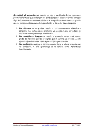 Carlos A. Yampufé Requejo cayare2@gmail.com 981770982 
Aprendizaje de proposiciones: cuando conoce el significado de los conceptos, puede formar frases que contengan dos o más conceptos en donde afirme o niegue algo. Así, un concepto nuevo es asimilado al integrarlo en su estructura cognitiva con los conocimientos previos. Esta asimilación se da en los siguientes pasos: 
 Por diferenciación progresiva: cuando el concepto nuevo se subordina a conceptos más inclusores que el alumno ya conocía. A este aprendizaje se le conoce cono Aprendizaje Subordinado 
 Por reconciliación integradora: cuando el concepto nuevo es de mayor grado de inclusión que los conceptos que el alumno ya conocía. A este aprendizaje se le conoce como Aprendizaje Supraordinado. 
 Por combinación: cuando el concepto nuevo tiene la misma jerarquía que los conocidos. A este aprendizaje se le conoce como Aprendizaje Combinatorio.  