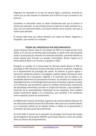 Carlos A. Yampufé Requejo cayare2@gmail.com 981770982 
Organizar los materiales en el aula de manera lógica y jerárquica, teniendo en cuenta que no sólo importa el contenido sino la forma en que se presenta a los alumnos. 
Considerar la motivación como un factor fundamental para que el alumno se interese por aprender, ya que el hecho de que el alumno se sienta contento en su clase, con una actitud favorable y una buena relación con el maestro, hará que se motive para aprender. 
El maestro debe tener que utilizar ejemplos, por medio de dibujos, diagramas o fotografías, para enseñar los conceptos. 
TEORÍA DEL APRENDIZAJE POR DESCUBRIMIENTO 
Jerome Seymour Bruner nació el 1 de octubre de 1915 en la ciudad de New York (USA), en el seno de una familia judía acomodada. Su padre tenía cierta posición social y se preocupó por ofrecerle una esmerada educación, previendo además un fondo especial para financiar sus estudios universitarios. Bruner ingresó en la Universidad de Duke a los 16 años y se gradúa en 1937. 
Prosiguió sus estudios en la Universidad de Harvard donde obtuvo el PhD en psicología en 1941. Durante la II Guerra Mundial se alistó en el ejército, trabajando en el departamento de psicología del cuartel. Al terminar la guerra regresa a Harvard en calidad de profesor e investigador, publicó trabajos interesantes sobre las necesidades de la percepción, llegando a la conclusión que los valores y las necesidades determinan las percepciones humanas. Sus estudios en el campo de la Psicología Evolutiva y la Psicología Social estuvieron enfocados en generar cambios en la enseñanza, que permitieran superar los modelos reduccionistas, mecanicistas del aprendizaje memorístico centrado en la figura del docente, y que impedían el desarrollo de las potencialidades intelectuales de los estudiantes. Estos modelos estaban fuertemente ligados a los conductistas, que concebían a los estudiantes como receptores pasivos de conocimiento. 
En 1960 funda el Centro de Estudios Cognitivos de la Universidad de Harvard. En ese mismo año escribe El proceso de la Educación, libro que tuvo un fuerte impacto en la formación política de los Estados Unidos e influyó en el pensamiento y orientación de buena parte del profesorado. 
En el 63 recibe el premio de la asociación de psicología, formó parte del equipo de investigadores del proyecto MACOS, que buscaba elaborar un plan de estudios sobre las ciencias del comportamiento. 
 