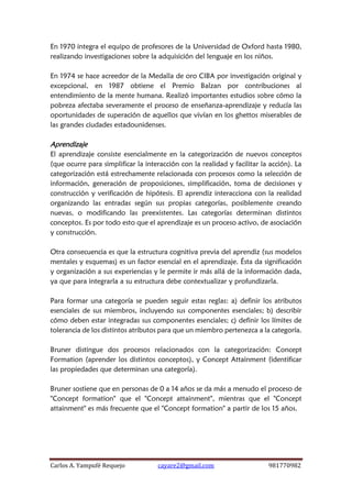 Carlos A. Yampufé Requejo cayare2@gmail.com 981770982 
En 1970 integra el equipo de profesores de la Universidad de Oxford hasta 1980, realizando investigaciones sobre la adquisición del lenguaje en los niños. 
En 1974 se hace acreedor de la Medalla de oro CIBA por investigación original y excepcional, en 1987 obtiene el Premio Balzan por contribuciones al entendimiento de la mente humana. Realizó importantes estudios sobre cómo la pobreza afectaba severamente el proceso de enseñanza-aprendizaje y reducía las oportunidades de superación de aquellos que vivían en los ghettos miserables de las grandes ciudades estadounidenses. 
Aprendizaje 
El aprendizaje consiste esencialmente en la categorización de nuevos conceptos (que ocurre para simplificar la interacción con la realidad y facilitar la acción). La categorización está estrechamente relacionada con procesos como la selección de información, generación de proposiciones, simplificación, toma de decisiones y construcción y verificación de hipótesis. El aprendiz interacciona con la realidad organizando las entradas según sus propias categorías, posiblemente creando nuevas, o modificando las preexistentes. Las categorías determinan distintos conceptos. Es por todo esto que el aprendizaje es un proceso activo, de asociación y construcción. 
Otra consecuencia es que la estructura cognitiva previa del aprendiz (sus modelos mentales y esquemas) es un factor esencial en el aprendizaje. Ésta da significación y organización a sus experiencias y le permite ir más allá de la información dada, ya que para integrarla a su estructura debe contextualizar y profundizarla. 
Para formar una categoría se pueden seguir estas reglas: a) definir los atributos esenciales de sus miembros, incluyendo sus componentes esenciales; b) describir cómo deben estar integradas sus componentes esenciales; c) definir los límites de tolerancia de los distintos atributos para que un miembro pertenezca a la categoría. 
Bruner distingue dos procesos relacionados con la categorización: Concept Formation (aprender los distintos conceptos), y Concept Attainment (identificar las propiedades que determinan una categoría). 
Bruner sostiene que en personas de 0 a 14 años se da más a menudo el proceso de "Concept formation" que el "Concept attainment", mientras que el "Concept attainment" es más frecuente que el "Concept formation" a partir de los 15 años. 
 