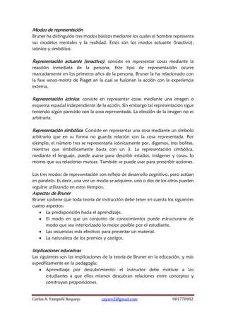 Carlos A. Yampufé Requejo cayare2@gmail.com 981770982 
Modos de representación 
Bruner ha distinguido tres modos básicos mediante los cuales el hombre representa sus modelos mentales y la realidad. Estos son los modos actuante (inactivo), icónico y simbólico. 
Representación actuante (enactivo): consiste en representar cosas mediante la reacción inmediata de la persona. Este tipo de representación ocurre marcadamente en los primeros años de la persona, Bruner la ha relacionado con la fase senso-motriz de Piaget en la cual se fusionan la acción con la experiencia externa. 
Representación icónica: consiste en representar cosas mediante una imagen o esquema espacial independiente de la acción. Sin embargo tal representación sigue teniendo algún parecido con la cosa representada. La elección de la imagen no es arbitraria. 
Representación simbólica: Consiste en representar una cosa mediante un símbolo arbitrario que en su forma no guarda relación con la cosa representada. Por ejemplo, el número tres se representaría icónicamente por, digamos, tres bolitas, mientras que simbólicamente basta con un 3. La representación simbólica, mediante el lenguaje, puede usarse para describir estados, imágenes y cosas, lo mismo que sus relaciones mutuas. También se puede usar para prescribir acciones. 
Los tres modos de representación son reflejo de desarrollo cognitivo, pero actúan en paralelo. Es decir, una vez un modo se adquiere, uno o dos de los otros pueden seguirse utilizando en estos tiempos. 
Aspectos de Bruner 
Bruner sostiene que toda teoría de instrucción debe tener en cuenta los siguientes cuatro aspectos: 
 La predisposición hacia el aprendizaje. 
 El modo en que un conjunto de conocimientos puede estructurarse de modo que sea interiorizado lo mejor posible por el estudiante. 
 Las secuencias más efectivas para presentar un material. 
 La naturaleza de los premios y castigos. 
Implicaciones educativas 
Las siguientes son las implicaciones de la teoría de Bruner en la educación, y más específicamente en la pedagogía: 
 Aprendizaje por descubrimiento: el instructor debe motivar a los estudiantes a que ellos mismos descubran relaciones entre conceptos y construyan proposiciones.  