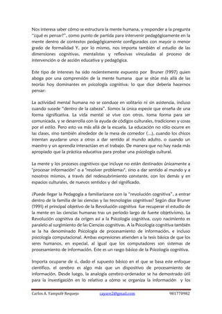 Carlos A. Yampufé Requejo cayare2@gmail.com 981770982 
Nos interesa saber cómo se estructura la mente humana, y responder a la pregunta “¿qué es pensar?”, como punto de partida para intervenir pedagógicamente en la mente dentro de contextos pedagógicamente configurados con mayor o menor grado de formalidad Y, por lo mismo, nos importa también el estudio de las dimensiones cognitivas, mentalistas y reflexivas vinculadas al proceso de intervención o de acción educativa y pedagógica. 
Este tipo de intereses ha sido recientemente expuesto por Bruner (1997) quien aboga por una comprensión de la mente humana que se sitúe más allá de las teorías hoy dominantes en psicología cognitiva; lo que dice debería hacernos pensar: 
La actividad mental humana no se conduce en solitario ni sin asistencia, incluso cuando sucede “dentro de la cabeza”. Somos la única especie que enseña de una forma significativa. La vida mental se vive con otros, toma forma para ser comunicada, y se desarrolla con la ayuda de códigos culturales, tradiciones y cosas por el estilo. Pero esto va más allá de la escuela. La educación no sólo ocurre en las clases, sino también alrededor de la mesa de comedor (...), cuando los chicos intentan ayudarse unos a otros a dar sentido al mundo adulto, o cuando un maestro y un aprendiz interactúan en el trabajo. De manera que no hay nada más apropiado que la práctica educativa para probar una psicología cultural. 
La mente y los procesos cognitivos que incluye no están destinados únicamente a "procesar información" o a "resolver problemas", sino a dar sentido al mundo y a nosotros mismos, a través del redescubrimiento constante, con los demás y en espacios culturales, de nuevos sentidos y del significado. 
¿Puede llegar la Pedagogía a familiarizarse con la “revolución cognitiva”, a entrar dentro de la familia de las ciencias y las tecnologías cognitivas? Según dice Bruner (1991) el principal objetivo de la Revolución cognitiva fue recuperar el estudio de la mente en las ciencias humanas tras un período largo de fuerte objetivismo. La Revolución cognitiva da origen así a la Psicología cognitiva, cuyo nacimiento es paralelo al surgimiento de las Ciencias cognitivas. A la Psicología cognitiva también se la ha denominado Psicología de procesamiento de información, e incluso psicología computacional. Ambas expresiones atienden a la tesis básica de que los seres humanos, en especial, al igual que los computadores son sistemas de procesamiento de información. Este es un rasgo básico de la Psicología cognitiva. 
Importa ocuparse de si, dado el supuesto básico en el que se basa este enfoque científico, el cerebro es algo más que un dispositivo de procesamiento de información. Desde luego, la analogía cerebro-ordenador se ha demostrado útil para la investigación en lo relativo a cómo se organiza la información y los  