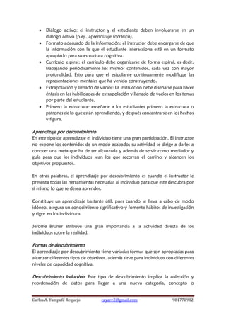 Carlos A. Yampufé Requejo cayare2@gmail.com 981770982 
 Diálogo activo: el instructor y el estudiante deben involucrarse en un diálogo activo (p.ej., aprendizaje socrático). 
 Formato adecuado de la información: el instructor debe encargarse de que la información con la que el estudiante interacciona esté en un formato apropiado para su estructura cognitiva. 
 Currículo espiral: el currículo debe organizarse de forma espiral, es decir, trabajando periódicamente los mismos contenidos, cada vez con mayor profundidad. Esto para que el estudiante continuamente modifique las representaciones mentales que ha venido construyendo. 
 Extrapolación y llenado de vacíos: La instrucción debe diseñarse para hacer énfasis en las habilidades de extrapolación y llenado de vacíos en los temas por parte del estudiante. 
 Primero la estructura: enseñarle a los estudiantes primero la estructura o patrones de lo que están aprendiendo, y después concentrarse en los hechos y figura. 
Aprendizaje por descubrimiento 
En este tipo de aprendizaje el individuo tiene una gran participación. El instructor no expone los contenidos de un modo acabado; su actividad se dirige a darles a conocer una meta que ha de ser alcanzada y además de servir como mediador y guía para que los individuos sean los que recorran el camino y alcancen los objetivos propuestos. 
En otras palabras, el aprendizaje por descubrimiento es cuando el instructor le presenta todas las herramientas necesarias al individuo para que este descubra por si mismo lo que se desea aprender. 
Constituye un aprendizaje bastante útil, pues cuando se lleva a cabo de modo idóneo, asegura un conocimiento significativo y fomenta hábitos de investigación y rigor en los individuos. 
Jerome Bruner atribuye una gran importancia a la actividad directa de los individuos sobre la realidad. 
Formas de descubrimiento 
El aprendizaje por descubrimiento tiene variadas formas que son apropiadas para alcanzar diferentes tipos de objetivos, además sirve para individuos con diferentes niveles de capacidad cognitiva. 
Descubrimiento inductivo: Este tipo de descubrimiento implica la colección y reordenación de datos para llegar a una nueva categoría, concepto o  