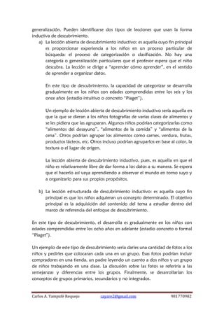 Carlos A. Yampufé Requejo cayare2@gmail.com 981770982 
generalización. Pueden identificarse dos tipos de lecciones que usan la forma inductiva de descubrimiento. 
a) La lección abierta de descubrimiento inductivo: es aquella cuyo fin principal es proporcionar experiencia a los niños en un proceso particular de búsqueda: el proceso de categorización o clasificación. No hay una categoría o generalización particulares que el profesor espera que el niño descubra. La lección se dirige a “aprender cómo aprender”, en el sentido de aprender a organizar datos. 
En este tipo de descubrimiento, la capacidad de categorizar se desarrolla gradualmente en los niños con edades comprendidas entre los seis y los once años (estadio intuitivo o concreto “Piaget”). 
Un ejemplo de lección abierta de descubrimiento inductivo sería aquella en que la que se dieran a los niños fotografías de varias clases de alimentos y se les pidiera que las agruparan. Algunos niños podrían categorizarlas como “alimentos del desayuno”, “alimentos de la comida” y “alimentos de la cena”. Otros podrían agrupar los alimentos como carnes, verdura, frutas, productos lácteos, etc. Otros incluso podrían agruparlos en base al color, la textura o el lugar de origen. 
La lección abierta de descubrimiento inductivo, pues, es aquella en que el niño es relativamente libre de dar forma a los datos a su manera. Se espera que el hacerlo así vaya aprendiendo a observar el mundo en torno suyo y a organizarlo para sus propios propósitos. 
b) La lección estructurada de descubrimiento inductivo: es aquella cuyo fin principal es que los niños adquieran un concepto determinado. El objetivo principal es la adquisición del contenido del tema a estudiar dentro del marco de referencia del enfoque de descubrimiento. 
En este tipo de descubrimiento, el desarrolla es gradualmente en los niños con edades comprendidas entre los ocho años en adelante (estadio concreto o formal “Piaget”). 
Un ejemplo de este tipo de descubrimiento seria darles una cantidad de fotos a los niños y pedirles que colocaran cada una en un grupo. Esas fotos podrían incluir compradores en una tienda, un padre leyendo un cuento a dos niños y un grupo de niños trabajando en una clase. La discusión sobre las fotos se referiría a las semejanzas y diferencias entre los grupos. Finalmente, se desarrollarían los conceptos de grupos primarios, secundarios y no integrados. 
 
