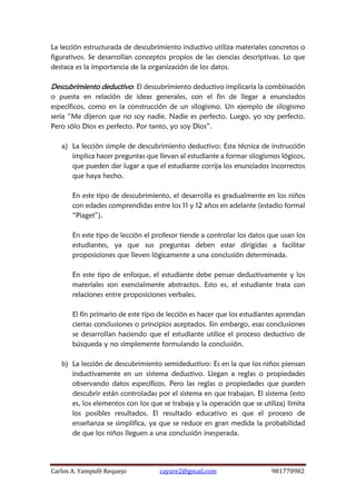 Carlos A. Yampufé Requejo cayare2@gmail.com 981770982 
La lección estructurada de descubrimiento inductivo utiliza materiales concretos o figurativos. Se desarrollan conceptos propios de las ciencias descriptivas. Lo que destaca es la importancia de la organización de los datos. 
Descubrimiento deductivo: El descubrimiento deductivo implicaría la combinación o puesta en relación de ideas generales, con el fin de llegar a enunciados específicos, como en la construcción de un silogismo. Un ejemplo de silogismo seria “Me dijeron que no soy nadie. Nadie es perfecto. Luego, yo soy perfecto. Pero sólo Dios es perfecto. Por tanto, yo soy Dios”. 
a) La lección simple de descubrimiento deductivo: Esta técnica de instrucción implica hacer preguntas que llevan al estudiante a formar silogismos lógicos, que pueden dar lugar a que el estudiante corrija los enunciados incorrectos que haya hecho. 
En este tipo de descubrimiento, el desarrolla es gradualmente en los niños con edades comprendidas entre los 11 y 12 años en adelante (estadio formal “Piaget”). 
En este tipo de lección el profesor tiende a controlar los datos que usan los estudiantes, ya que sus preguntas deben estar dirigidas a facilitar proposiciones que lleven lógicamente a una conclusión determinada. 
En este tipo de enfoque, el estudiante debe pensar deductivamente y los materiales son esencialmente abstractos. Esto es, el estudiante trata con relaciones entre proposiciones verbales. 
El fin primario de este tipo de lección es hacer que los estudiantes aprendan ciertas conclusiones o principios aceptados. Sin embargo, esas conclusiones se desarrollan haciendo que el estudiante utilice el proceso deductivo de búsqueda y no simplemente formulando la conclusión. 
b) La lección de descubrimiento semideductivo: Es en la que los niños piensan inductivamente en un sistema deductivo. Llegan a reglas o propiedades observando datos específicos. Pero las reglas o propiedades que pueden descubrir están controladas por el sistema en que trabajan. El sistema (esto es, los elementos con los que se trabaja y la operación que se utiliza) limita los posibles resultados. El resultado educativo es que el proceso de enseñanza se simplifica, ya que se reduce en gran medida la probabilidad de que los niños lleguen a una conclusión inesperada. 
 