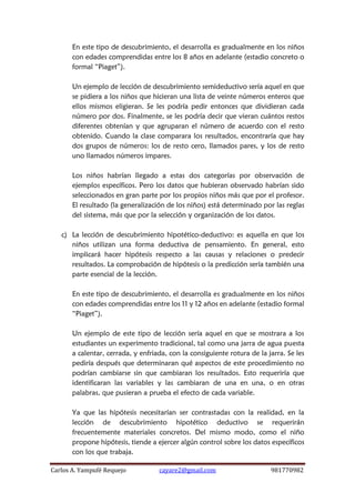 Carlos A. Yampufé Requejo cayare2@gmail.com 981770982 
En este tipo de descubrimiento, el desarrolla es gradualmente en los niños con edades comprendidas entre los 8 años en adelante (estadio concreto o formal “Piaget”). 
Un ejemplo de lección de descubrimiento semideductivo sería aquel en que se pidiera a los niños que hicieran una lista de veinte números enteros que ellos mismos eligieran. Se les podría pedir entonces que dividieran cada número por dos. Finalmente, se les podría decir que vieran cuántos restos diferentes obtenían y que agruparan el número de acuerdo con el resto obtenido. Cuando la clase comparara los resultados, encontraría que hay dos grupos de números: los de resto cero, llamados pares, y los de resto uno llamados números impares. 
Los niños habrían llegado a estas dos categorías por observación de ejemplos específicos. Pero los datos que hubieran observado habrían sido seleccionados en gran parte por los propios niños más que por el profesor. El resultado (la generalización de los niños) está determinado por las reglas del sistema, más que por la selección y organización de los datos. 
c) La lección de descubrimiento hipotético-deductivo: es aquella en que los niños utilizan una forma deductiva de pensamiento. En general, esto implicará hacer hipótesis respecto a las causas y relaciones o predecir resultados. La comprobación de hipótesis o la predicción sería también una parte esencial de la lección. 
En este tipo de descubrimiento, el desarrolla es gradualmente en los niños con edades comprendidas entre los 11 y 12 años en adelante (estadio formal “Piaget”). 
Un ejemplo de este tipo de lección sería aquel en que se mostrara a los estudiantes un experimento tradicional, tal como una jarra de agua puesta a calentar, cerrada, y enfriada, con la consiguiente rotura de la jarra. Se les pediría después que determinaran qué aspectos de este procedimiento no podrían cambiarse sin que cambiaran los resultados. Esto requeriría que identificaran las variables y las cambiaran de una en una, o en otras palabras, que pusieran a prueba el efecto de cada variable. 
Ya que las hipótesis necesitarían ser contrastadas con la realidad, en la lección de descubrimiento hipotético deductivo se requerirán frecuentemente materiales concretos. Del mismo modo, como el niño propone hipótesis, tiende a ejercer algún control sobre los datos específicos con los que trabaja.  