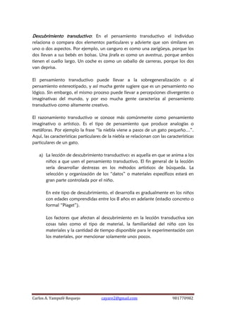 Carlos A. Yampufé Requejo cayare2@gmail.com 981770982 
Descubrimiento transductivo: En el pensamiento transductivo el individuo relaciona o compara dos elementos particulares y advierte que son similares en uno o dos aspectos. Por ejemplo, un canguro es como una zarigüeya, porque los dos llevan a sus bebés en bolsas. Una jirafa es como un avestruz, porque ambos tienen el cuello largo. Un coche es como un caballo de carreras, porque los dos van deprisa. 
El pensamiento transductivo puede llevar a la sobregeneralización o al pensamiento estereotipado, y así mucha gente sugiere que es un pensamiento no lógico. Sin embargo, el mismo proceso puede llevar a percepciones divergentes o imaginativas del mundo, y por eso mucha gente caracteriza al pensamiento transductivo como altamente creativo. 
El razonamiento transductivo se conoce más comúnmente como pensamiento imaginativo o artístico. Es el tipo de pensamiento que produce analogías o metáforas. Por ejemplo la frase “la niebla viene a pasos de un gato pequeño…”. Aquí, las características particulares de la niebla se relacionan con las características particulares de un gato. 
a) La lección de descubrimiento transductivo: es aquella en que se anima a los niños a que usen el pensamiento transductivo. El fin general de la lección sería desarrollar destrezas en los métodos artísticos de búsqueda. La selección y organización de los “datos” o materiales específicos estará en gran parte controlada por el niño. 
En este tipo de descubrimiento, el desarrolla es gradualmente en los niños con edades comprendidas entre los 8 años en adelante (estadio concreto o formal “Piaget”). 
Los factores que afectan al descubrimiento en la lección transductiva son cosas tales como el tipo de material, la familiaridad del niño con los materiales y la cantidad de tiempo disponible para le experimentación con los materiales, por mencionar solamente unos pocos. 
 
