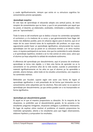 Carlos A. Yampufé Requejo cayare2@gmail.com 981770982 
y usada significativamente, siempre que exista en su estructura cognitiva los conocimientos previos apropiados. 
Aprendizaje receptivo 
En este tipo de aprendizaje el educando adopta una actitud pasiva, de mero receptor de conocimientos que no tiene, y que le son presentados por aquel que los posee, el docente, ya elaborados, analizados, sintetizados y explicados, listos para ser “aprovechados”. 
Toda la tarea es del enseñante que se dedica a buscar los contenidos apropiados al currículum y a la madurez de su curso, y que generosamente hace llegar del modo más didáctico posible, pero sin esfuerzo alguno para el alumno, que en el mejor de los casos tomará notas de la explicación del profesor, en cuyo caso, seguramente podrá hacer un aprendizaje significativo, estructurando los nuevos aprendizajes con los que ya posee en su estructura mental; y en otros muchos casos, ni siquiera participará en esa tarea, sino que los contenidos le serán dictados y el aprendizaje repetitivo, tenderá a ser lo más común en estos casos, salvo que el alumno ya haya adquirido la calidad de estudiante autónomo. 
A diferencia del aprendizaje por descubrimiento, aquí el proceso de enseñanza- aprendizaje se torna más rápido, y si bien esta forma de aprender no es la conveniente en los primeros años de la vida escolar, cuando es presentado el material significativamente en los años en que el alumno ya ha aprendido a prender, ahorra tiempo, sobre todo en los estudios universitarios, con respecto a los contenidos teóricos. 
Defendido por Ausubel, supone según este autor una forma de lograr el aprendizaje significativo si está presentado de tal forma que interactúe con los conocimientos antes adquiridos por los alumnos. Para este autor no se opone al aprendizaje por descubrimiento, ya que ambos pueden ser o no incorporados en forma significativa. 
Aprendizaje por descubrimiento guiado 
Es aquel en el que el maestro proporciona su dirección. En la mayoría de las situaciones, es preferible usar el descubrimiento guiado. Se les presenta a los estudiantes preguntas intrigantes, situaciones ambiguas o problemas interesantes. En lugar de explicar cómo resolver el problema, el maestro proporciona los materiales apropiados, alienta a los estudiantes para que hagan observaciones, elaboren hipótesis y comprueben los resultados. 
 