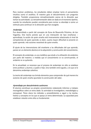 Carlos A. Yampufé Requejo cayare2@gmail.com 981770982 
Para resolver problemas, los estudiantes deben emplear tanto el pensamiento intuitivo como el analítico. El maestro guía el descubrimiento con preguntas dirigidas. También proporciona retroalimentación acerca de la dirección que toman las actividades. La retroalimentación debe ser dada en el momento óptimo, cuando los estudiantes pueden considerarla para revisar su abordaje o como un estímulo para continuar en la dirección que han escogido. 
Andamiaje 
Fue desarrollado a partir del concepto de Zona de Desarrollo Próximo, de Lev Vygotsky. Esta teoría postula que en una interacción de tipo enseñanza – aprendizaje, la acción de quien enseña está inversamente relacionada al nivel de competencias de quien aprende; es decir, cuanta mayor dificultad se presente en quien aprende, más acciones necesitará de quien enseña. 
El ajuste de las intervenciones del enseñante a las dificultades del que aprende, parece ser un elemento decisivo en la adquisición y construcción del conocimiento. 
El concepto de andamiaje, es una metáfora que alude a la utilización de andamios por parte del maestro; a medida que el conocimiento se va construyendo, el andamio se va quitando. 
En la actualidad, se reconoce que el proceso de andamiaje no sólo se establece entre profesor y alumno, o padre e hijo; sino también entre iguales, a lo que se le denomina andamiaje colectivo. 
La teoría del andamiaje nos brinda elementos para comprender de qué manera las acciones de quien enseña apuntalan la construcción del saber. 
Aprendizaje por descubrimiento autónomo 
El alumno constituye sus propios conocimientos redactando informes y trabajos monográficos sobre un tema dado. Su actividad es investigadora, metodológica y conceptual. Tiene claros los métodos y procedimientos a seguir y las teorías, hechos y conceptos en los que se apoya un tema determinado. La capacidad para establecer relación entre ellos es fundamental. 
