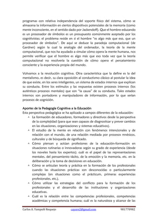 Carlos A. Yampufé Requejo cayare2@gmail.com 981770982 
programas con relativa independencia del soporte físico del sistema, cómo se almacena la información en ciertos dispositivos potenciales de la memoria (como mente inconsciente, en el sentido dado por Jackendoff). Que el hombre-educando es un procesador de símbolos es un presupuesto comúnmente aceptado por los cognitivistas; el problema reside en si el hombre “es algo más que eso, que un procesador de símbolos”. De aquí se deduce la paradoja computacional (de Gardner) según la cual la analogía del ordenador, la teoría de la mente computacional, que nos ha ayudado a simular cómo opera la mente humana, nos permite verificar que el hombre es algo más que eso toda vez que la teoría computacional no resolvería la cuestión de cómo opera el percatamiento consciente y la experiencia propia del mundo. 
Volvamos a la revolución cognitiva. Otra característica que la define es la del mentalismo, es decir, su clara oposición al conductismo clásico al postular la idea de que existe, en los seres inteligentes, un sistema de estados internos que explican su conducta. Entre los estímulos y las respuestas existen procesos internos (los auténticos procesos mentales) que son “la causa” de su conducta. Tales estados internos son portadores y manipuladores de información, por lo que serían procesos de cognición. 
Aportes de la Pedagogía Cognitiva a la Educación 
Esta perspectiva pedagógica se ha aplicado a campos diferentes de la educación: 
 La formación de educadores, formadores y directivos desde la perspectiva de la complejidad (para que sean capaces de diagnosticar y prever cambios en las situaciones, organizaciones y sistemas educativos). 
 El estudio de la mente en relación con fenómenos intencionales y de relación con el mundo, de una relación mediada por procesos mnésicos, culturales y de búsqueda de significado. 
 Cómo piensan y actúan profesiones de la educación-formación en situaciones rutinarias o innovadoras según su grado de experiencia (desde los noveles hasta los expertos); cuál es el papel de las representaciones mentales, del pensamiento tácito, de la emoción y la memoria, etc. en la deliberación y la toma de decisiones en educación. 
 Cómo se articulan teoría y práctica en la formación de los profesionales cuando las situaciones prácticas son desconocidas o particularmente complejas (en situaciones como el prácticum, primeras experiencias profesionales, etc.). 
 Cómo utilizar las estrategias del conflicto para la formación de los profesionales y el desarrollo de las instituciones y organizaciones educativas. 
 Cuál es la relación entre las competencias profesionales, competencias académicas y competencia humana; cuál es la naturaleza y alcance de las  