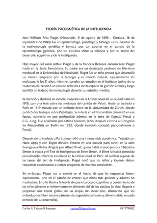 Carlos A. Yampufé Requejo cayare2@gmail.com 981770982 
TEORÍA PSICOGNÉTICA DE LA INTELIGENCIA 
Jean William Fritz Piaget (Neuchâtel, 9 de agosto de 1896 - Ginebra, 16 de septiembre de 1980) fue un epistemólogo, psicólogo y biólogo suizo, creador de la epistemología genética y famoso por sus aportes en el campo de la epistemología genética, por sus estudios sobre la infancia y por su teoría del desarrollo cognitivo y de la inteligencia. 
Hijo mayor del suizo Arthur Piaget y de la francesa Rebecca Jackson Jean Piaget nació en la Suiza francófona. Su padre era un destacado profesor de literatura medieval en la Universidad de Neuchâtel. Piaget fue un niño precoz que desarrolló un interés temprano por la biología y el mundo natural, especialmente los moluscos. A los 11 años, mientras cursaba sus estudios en el Instituto Latino de su ciudad natal, redactó un estudio referido a cierta especie de gorrión albino y luego escribió un tratado de malacología durante sus estudios medios. 
Se licenció y doctoró en ciencias naturales en la Universidad de su ciudad natal en 1918, con una tesis sobre los moluscos del cantón de Valais. Hasta su traslado a París en 1919 trabajó por un período breve en la Universidad de Zúrich, donde publicó dos trabajos sobre Psicología. Su interés en el Psicoanálisis comenzó en esa época, contexto en que profundizó además en la obra de Sigmud Freud y C.G..Jung. Fue analizado por Sabina Spielrein (años después asistiría al Congreso de Psicoanálisis en Berlín en 1922, donde también conoció personalmente a Freud). 
Después de su traslado a París, desarrolló una intensa vida académica. Trabajó con Hans Lipps y con Eugen Bleuler. Enseñó en una escuela para niños en la calle Grange-aux-Belles dirigida por Alfred Binet, quien había creado junto a Théodore Simon la escala y el Test de Inteligencia de Binet-Simon. A Binet lo había conocido previamente, mientras estudiaba en la Universidad de París. Al calificar algunas de las tareas del test de inteligencia, Piaget notó que los niños y jóvenes daban respuestas equivocadas a ciertas preguntas de manera consistente. 
Sin embargo, Piaget no se centró en el hecho de que las respuestas fuesen equivocadas, sino en el patrón de errores que niños más grandes y adultos no mostraban. Esto lo llevó a la teoría de que el proceso cognitivo o pensamiento de los niños jóvenes es inherentemente diferente del de los adultos (al final llegaría a proponer una teoría global de las etapas del desarrollo, afirmando que los individuos exhiben ciertos patrones de cognición comunes y diferenciables en cada período de su desarrollo).  