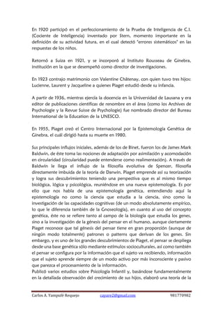 Carlos A. Yampufé Requejo cayare2@gmail.com 981770982 
En 1920 participó en el perfeccionamiento de la Prueba de Inteligencia de C.I. (Cociente de Inteligencia) inventado por Stern, momento importante en la definición de su actividad futura, en el cual detectó "errores sistemáticos" en las respuestas de los niños. 
Retornó a Suiza en 1921, y se incorporó al Instituto Rousseau de Ginebra, institución en la que se desempeñó como director de investigaciones. 
En 1923 contrajo matrimonio con Valentine Châtenay, con quien tuvo tres hijos: Lucienne, Laurent y Jacqueline a quienes Piaget estudió desde su infancia. 
A partir de 1936, mientras ejercía la docencia en la Universidad de Lausana y era editor de publicaciones científicas de renombre en el área (como los Archives de Psychologie y la Revue Suisse de Psychologie) fue nombrado director del Bureau International de la Education de la UNESCO. 
En 1955, Piaget creó el Centro Internacional por la Epistemología Genética de Ginebra, el cuál dirigió hasta su muerte en 1980. 
Sus principales influjos iniciales, además de los de Binet, fueron los de James Mark Baldwin, de éste toma las nociones de adaptación por asimilación y acomodación en circularidad (circularidad puede entenderse como realimentación). A través de Baldwin le llega el influjo de la filosofía evolutiva de Spencer, filosofía directamente imbuida de la teoría de Darwin. Piaget emprende así su teorización y logra sus descubrimientos teniendo una perspectiva que es al mismo tiempo biológica, lógica y psicológica, reuniéndose en una nueva epistemología. Es por ello que nos habla de una epistemología genética, entendiendo aquí la epistemología no como la ciencia que estudia a la ciencia, sino como la investigación de las capacidades cognitivas (de un modo absolutamente empírico, lo que le diferencia también de la Gnoseología), en cuanto al uso del concepto genética, éste no se refiere tanto al campo de la biología que estudia los genes, sino a la investigación de la génesis del pensar en el humano, aunque ciertamente Piaget reconoce que tal génesis del pensar tiene en gran proporción (aunque de ningún modo totalmente) patrones o patterns que derivan de los genes. Sin embargo, y es uno de los grandes descubrimientos de Piaget, el pensar se despliega desde una base genética sólo mediante estímulos socioculturales, así como también el pensar se configura por la información que el sujeto va recibiendo, información que el sujeto aprende siempre de un modo activo por más inconsciente y pasivo que parezca el procesamiento de la información. 
Publicó varios estudios sobre Psicología Infantil y, basándose fundamentalmente en la detallada observación del crecimiento de sus hijos, elaboró una teoría de la  
