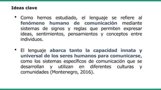  Como hemos estudiado, el lenguaje se refiere al
fenómeno humano de comunicación mediante
sistemas de signos y reglas que permiten expresar
ideas, sentimientos, pensamientos y conceptos entre
individuos.
 El lenguaje abarca tanto la capacidad innata y
universal de los seres humanos para comunicarse,
como los sistemas específicos de comunicación que se
desarrollan y utilizan en diferentes culturas y
comunidades (Montenegro, 2016).
Ideas clave
 