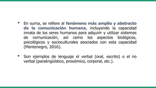  En suma, se refiere al fenómeno más amplio y abstracto
de la comunicación humana, incluyendo la capacidad
innata de los seres humanos para adquirir y utilizar sistemas
de comunicación, así como los aspectos biológicos,
psicológicos y socioculturales asociados con esta capacidad
(Montenegro, 2016).
 Son ejemplos de lenguaje el verbal (oral, escrito) o el no
verbal (paralingüístico, proxémico, corporal, etc.).
 