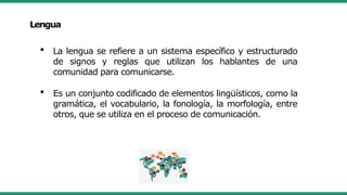 Lengua
 La lengua se refiere a un sistema específico y estructurado
de signos y reglas que utilizan los hablantes de una
comunidad para comunicarse.
 Es un conjunto codificado de elementos lingüísticos, como la
gramática, el vocabulario, la fonología, la morfología, entre
otros, que se utiliza en el proceso de comunicación.
 