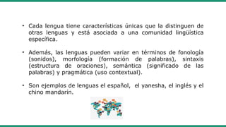 • Cada lengua tiene características únicas que la distinguen de
otras lenguas y está asociada a una comunidad lingüística
específica.
• Además, las lenguas pueden variar en términos de fonología
(sonidos), morfología (formación de palabras), sintaxis
(estructura de oraciones), semántica (significado de las
palabras) y pragmática (uso contextual).
• Son ejemplos de lenguas el español, el yanesha, el inglés y el
chino mandarín.
 