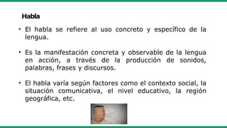 Habla
• El habla se refiere al uso concreto y específico de la
lengua.
• Es la manifestación concreta y observable de la lengua
en acción, a través de la producción de sonidos,
palabras, frases y discursos.
• El habla varía según factores como el contexto social, la
situación comunicativa, el nivel educativo, la región
geográfica, etc.
 