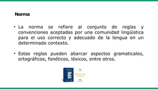 Norma
• La norma se refiere al conjunto de reglas y
convenciones aceptadas por una comunidad lingüística
para el uso correcto y adecuado de la lengua en un
determinado contexto.
• Estas reglas pueden abarcar aspectos gramaticales,
ortográficos, fonéticos, léxicos, entre otros.
 