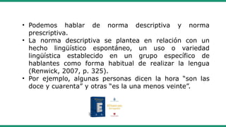 • Podemos hablar de norma descriptiva y norma
prescriptiva.
• La norma descriptiva se plantea en relación con un
hecho lingüístico espontáneo, un uso o variedad
lingüística establecido en un grupo específico de
hablantes como forma habitual de realizar la lengua
(Renwick, 2007, p. 325).
• Por ejemplo, algunas personas dicen la hora “son las
doce y cuarenta” y otras “es la una menos veinte”.
 