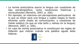 • La norma prescriptiva asocia la lengua con cuestiones de
tipo extralingüístico, como condiciones históricas y
socioculturales (Renwick, 2007, p. 326).
• Por ejemplo, se relaciona con percepciones particulares de
lo que es mejor para una lengua y cuáles rasgos la hacen
eficiente como medio de comunicación; o cuestiones de
índole estético (lo que es más bello y valioso en la lengua)
(Renwick, 2007, p. 326).
• Un caso de norma prescriptiva lo constituyen las reglas de
tildación que indican cuando una palabra aguda debe
tildarse.
 