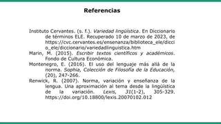 Referencias
Instituto Cervantes. (s. f.). Variedad lingüística. En Diccionario
de términos ELE. Recuperado 10 de marzo de 2023, de
https://cvc.cervantes.es/ensenanza/biblioteca_ele/dicci
o_ele/diccionario/variedadlinguistica.htm
Marin, M. (2015). Escribir textos científicos y académicos.
Fondo de Cultura Económica.
Montenegro, E. (2016). El uso del lenguaje más allá de la
norma. Sophia, Colección de Filosofía de la Educación,
(20), 247-266.
Renwick, R. (2007). Norma, variación y enseñanza de la
lengua. Una aproximación al tema desde la lingüística
de la variación. Lexis, 31(1-2), 305-329.
https://doi.org/10.18800/lexis.20070102.012
 