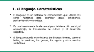  El lenguaje es un sistema de comunicación que utilizan los
seres humanos para expresar ideas, emociones,
pensamientos y conceptos.
 Es una herramienta fundamental para la interacción social, el
aprendizaje, la transmisión de cultura y el desarrollo
cognitivo.
 El lenguaje puede manifestarse de diversas formas, como el
habla, la escritura, los gestos, los signos y otros medios
simbólicos.
1. El lenguaje. Características
 