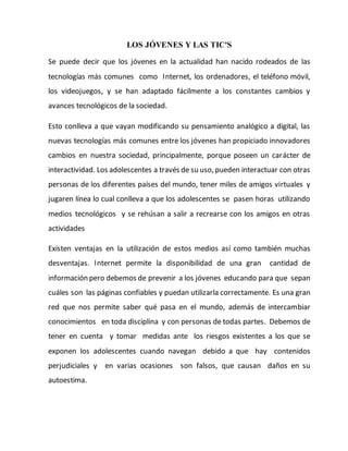 LOS JÓVENES Y LAS TIC'S
Se puede decir que los jóvenes en la actualidad han nacido rodeados de las
tecnologías más comunes como Internet, los ordenadores, el teléfono móvil,
los videojuegos, y se han adaptado fácilmente a los constantes cambios y
avances tecnológicos de la sociedad.
Esto conlleva a que vayan modificando su pensamiento analógico a digital, las
nuevas tecnologías más comunes entre los jóvenes han propiciado innovadores
cambios en nuestra sociedad, principalmente, porque poseen un carácter de
interactividad. Los adolescentes a través de su uso, pueden interactuar con otras
personas de los diferentes países del mundo, tener miles de amigos virtuales y
jugaren línea lo cual conlleva a que los adolescentes se pasen horas utilizando
medios tecnológicos y se rehúsan a salir a recrearse con los amigos en otras
actividades
Existen ventajas en la utilización de estos medios así como también muchas
desventajas. Internet permite la disponibilidad de una gran cantidad de
información pero debemos de prevenir a los jóvenes educando para que sepan
cuáles son las páginas confiables y puedan utilizarla correctamente. Es una gran
red que nos permite saber qué pasa en el mundo, además de intercambiar
conocimientos en toda disciplina y con personas de todas partes. Debemos de
tener en cuenta y tomar medidas ante los riesgos existentes a los que se
exponen los adolescentes cuando navegan debido a que hay contenidos
perjudiciales y en varias ocasiones son falsos, que causan daños en su
autoestima.
 